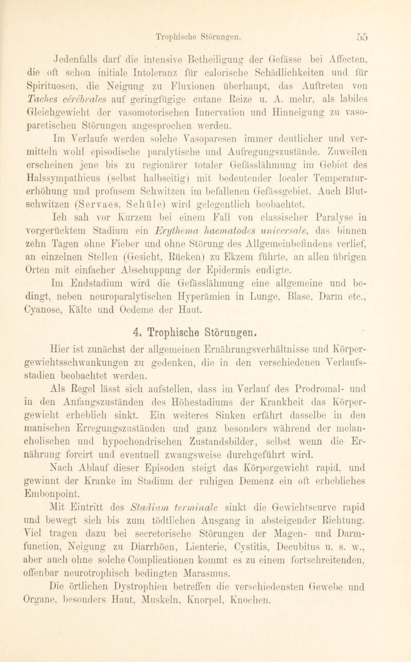 Jedenfalls darf die intensive Betheiligung der Ctefässe bei Affecten, die oft schon initiale Intoleranz für calorische Schädlichkeiten und für Spirituosen, die Neigung zu Fluxionen überhaupt, das Auftreten von Taches cerebrales auf geringfügige cutane Beize u. A. mehr, als labiles Gleichgewicht der vasomotorischen Innervation und Hinneigung zu vaso- paretischen Störungen angesprochen werden. Im Verlaufe werden solche Vasoparesen immer deutlicher und ver¬ mitteln wohl episodische paralytische und Aufregungszustände. Zuweilen erscheinen jene bis zu regionärer totaler Gefässlähmung im Gebiet des Halssympathicus (selbst halbseitig) mit bedeutender localer Temperatur¬ erhöhung und profusem Schwitzen im befallenen Gefässgebiet. Auch Blut¬ schwitzen (Servaes, Sehüle) wird gelegentlich beobachtet. Ich sah vor Kurzem bei einem Fall von classischer Paralyse in vorgerücktem Stadium ein Erythema haematodes universale, das binnen zehn Tagen ohne Fieber und ohne Störung des Allgemeinbetindens verlief, an einzelnen Stellen (Gesicht, Rücken) zu Ekzem führte, an allen übrigen Orten mit einfacher Abschuppung der Epidermis endigte. Im Endstadium wird die Gefässlähmung eine allgemeine und be¬ dingt, neben neuroparalytischen Hyperämien in Lunge, Blase, Darm etc., Cyanose, Kälte und Oedeme der Haut. 4, Trophische Störungen, Hier ist zunächst der allgemeinen Ernährungsverhältnisse und Körper¬ gewichtsschwankungen zu gedenken, die in den verschiedenen Verlaufs¬ stadien beobachtet werden. Als Regel lässt sich aufstellen, dass im Verlauf des Prodromal- und in den Anfangszuständen des Höhestadiums der Krankheit das Körper¬ gewicht erheblich sinkt. Ein weiteres Sinken erfährt dasselbe in den manischen Erregungszuständen und ganz besonders während der melan¬ cholischen und hypochondrischen Zustandsbilder, selbst wenn die Er¬ nährung forcirt und eventuell zwangsweise durchgeführt wird. Nach Ablauf dieser Episoden steigt das Körpergewicht rapid, und gewinnt der Kranke im Stadium der ruhigen Demenz ein oft erhebliches Embonpoint. Mit Eintritt des Stadium terminale sinkt die Gewichtscurve rapid und bewegt sich bis zum tödtlichen Ausgang in absteigender Richtung. Viel tragen dazu bei secretorische Störungen der Magen- und Darm¬ function, Neigung zu Diarrhöen, Lienterie, Cvstitis, Decubitus u. s. w., aber auch ohne solche Complicationen kommt es zu einem fortschreitenden, offenbar neurotrophisch bedingten Marasmus. Die örtlichen Dystrophien betreffen die verschiedensten Gewebe und Organe, besonders Haut, Muskeln, Knorpel, Knochen.