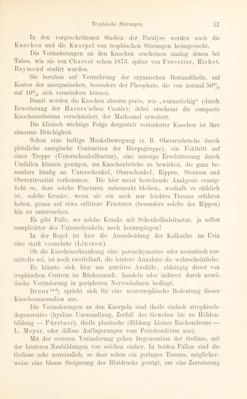 In den vorgeschrittenen Stadien der Paralyse werden auch die Knochen und die Knorpel von trophischen Störungen heimgesucht. Die Veränderungen an den Knochen erscheinen analog denen hei Tabes, wie sie von Charcot schon 1873, später von Forestier, Pichet, Eaymond studirt wurden. Sie beruhen auf Vermehrung der organischen Bestandteile, auf Kosten der anorganischen, besonders der Phosphate, die von normal 50% auf 10% sich vermindern können. Damit werden die Knochen abnorm porös, wie „wurmstichig“ (durch Erweiterung der Hävers’schen Canäle); dabei erscheint die compacte Knochensubstanz verschmälert, der Markcanal erweitert. Die klinisch wichtige Folge dergestalt veränderter Knochen ist ihre abnorme Brüchigkeit. Schon eine heftige Muskelbewegung (z. B. Oberarmbrüche durch plötzliche energische Contraction der Bicepsgruppe), ein Fehltritt auf einer Treppe (Unterschenkelfractur), eine massige Erschütterung durch Umfallen können genügen, um Knochenbrüche zu bewirken, die ganz be¬ sonders häufig an Unterschenkel, Oberschenkel, Rippen, Sternum und Oberextremität Vorkommen. Die hier meist bestehende Analgesie ermög¬ licht es, dass solche Fracturen unbemerkt bleiben, weshalb es räthlich ist, solche Kranke, wenn sie ein auch nur leichtes Trauma erfahren haben, genau auf etwa erlittene Fracturen (besonders solche der Rippen) hin zu untersuchen. Es gibt Fälle, wo solche Kranke mit Sehenkelhalsfractur, ja selbst complicirter des Unterschenkels, noch herumgingen! In der Regel ist hier die Ausscheidung der Kalksalze im Urin eine stark vermehrte (Lin stow). Ob die Knochenerkrankung eine parenchymatöse oder neurotisch ver¬ mittelte sei, ist noch zweifelhaft, die letztere Annahme die wahrscheinliche. Es könnte sich hier um nutritive Ausfälle, abhängig direct von trophischen Oentren im Rückenmark, handeln oder indireet durch neuri- tische Veränderung in peripheren Nervenbahnen bedingt. Bruns 14 2) spricht sich für eine neurotrophische Bedeutung dieser Knochenanomalien aus. Die Veränderungen an den Knorpeln sind theils einfach atrophisch- degenerative (hyaline Umwandlung, Zerfall des Gewebes bis zu Höhlen¬ bildung — Fürstner), theils plastische (Bildung kleiner Enchondrome — L. Meyer, oder diffuse Auflagerungen vom Perichondrium aus). Mit der ersteren Veränderung gehen Degeneration der Gefässe, mit der letzteren Neubildungen von solchen einher. In beiden Fällen sind die Gefässe sehr zerreisslich, so dass schon ein geringes Trauma, möglicher¬ weise eine blosse Steigerung des Blutdrucks genügt, um eine Zerreissung