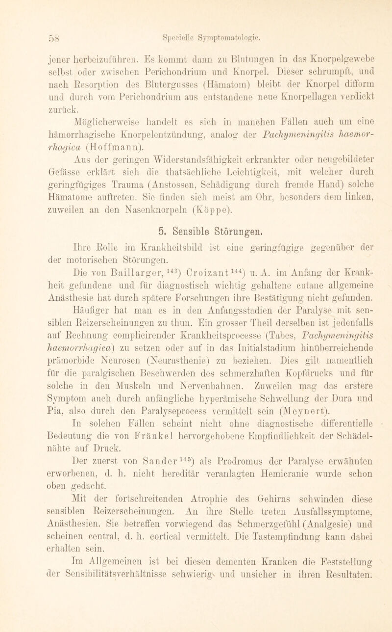 jener herbeizuführen. Es kommt dann zu Blutungen in das Knorpel ge webe selbst oder zwischen Perichondrium und Knorpel. Dieser schrumpft, und nach Resorption des Blutergusses (Hämatom) bleibt der Knorpel difform und durch vom Perichondrium aus entstandene neue Knorpellagen verdickt zurück. Möglicherweise handelt es sich in manchen Fällen auch um eine hämorrhagische Knorpelentzündung, analog der Pachymeningitis haemor- rhagica (Hoffmann). Aus der geringen Widerstandsfähigkeit erkrankter oder neugebildeter Gefässe erklärt sich die thatsächliche Leichtigkeit, mit welcher durch geringfügiges Trauma (Anstossen, Schädigung durch fremde Hand) solche Hämatome auftreten. Sie finden sich meist am Ohr, besonders dem linken, zuweilen an den Nasenknorpeln (Koppe). 5. Sensible Störungen, Ihre Rolle im Krankheitsbild ist eine geringfügige gegenüber der der motorischen Störungen. Die von Baillarger, U3) Croizant144) u. A. im Anfang der Krank¬ heit gefundene und für diagnostisch wichtig gehaltene cutane allgemeine Anästhesie hat durch spätere Forschungen ihre Bestätigung nicht gefunden. Häufiger hat man es in den Anfangsstadien der Paralyse mit sen¬ siblen Reizerscheinungen zu thun. Ein grosser Theil derselben ist jedenfalls auf Rechnung complicirender Krankheitsproeesse (Tabes, Pachymeningitis haemorrhagica) zu setzen oder auf in das Initialstadium hinüberreichende prämorbide Neurosen (Neurasthenie) zu beziehen. Dies gilt namentlich für die paralgischen Beschwerden des schmerzhaften Kopfdrucks und für solche in den Muskeln und Nervenbahnen. Zuweilen mag das erstere Symptom auch durch anfängliche hyperämisehe Schwellung der Dura und Pia, also durch den Paralyseprocess vermittelt sein (Meynert). In solchen Fällen scheint nicht ohne diagnostische differentielle Bedeutung die von Fränkel hervorgehobene Empfindlichkeit der Schädel¬ nähte auf Druck. Der zuerst von Sander145) als Prodromus der Paralyse erwähnten erworbenen, d. h. nicht hereditär veranlagten Hemicranie wurde schon oben gedacht. Mit der fortschreitenden Atrophie des Gehirns schwinden diese sensiblen Reizerscheinungen. An ihre Stelle treten Ausfallssymptome, Anästhesien. Sie betreffen vorwiegend das Schmerzgefühl (Analgesie) und scheinen central, d. h. cortical vermittelt. Die Tastempfindung kann dabei erhalten sein. Im Allgemeinen ist bei diesen dementen Kranken die Feststellung der Sensibilitätsverhältnisse schwierig' und unsicher in ihren Resultaten.