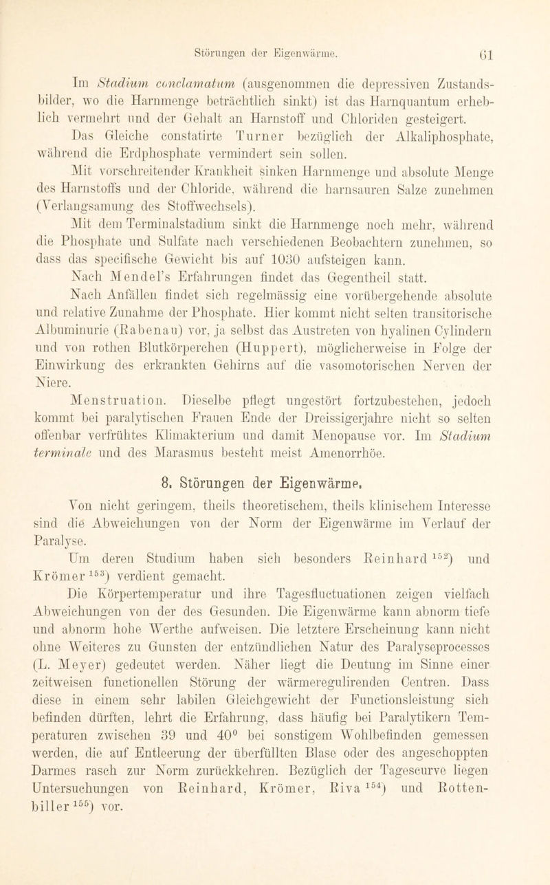 Im Stadium conclamatum (ausgenommen die depressiven Zustands¬ bilder, wo die Harnmenge beträchtlich sinkt) ist das Harnquantum erheb¬ lich vermehrt und der Gehalt an Harnstoff und Chloriden gesteigert. Das Gleiche constatirte Turner bezüglich der Alkaliphosphate, während die Erdphosphate vermindert sein sollen. Mit vorschreitender Krankheit sinken Harnmenge und absolute Menge o O des Harnstoffs und der Chloride, während die harnsauren Salze zunehmen (Verlangsamung des Stoffwechsels). Mit dem Terminalstadium sinkt die Harnmenge noch mehr, während die Phosphate und Sulfate nach verschiedenen Beobachtern zunehmen, so dass das specifische Gewicht bis auf 1030 aufsteigen kann. Nach Mendel’s Erfahrungen findet das Gegentheil statt. Nach Anfällen findet sich regelmässig eine vorübergehende absolute und relative Zunahme der Phosphate. Hier kommt nicht selten transitorische Albuminurie (ßabenau) vor, ja selbst das Austreten von hyalinen Cylindern und von rothen Blutkörperchen (Huppert), möglicherweise in Folge der Einwirkung des erkrankten Gehirns auf die vasomotorischen Nerven der Niere. Menstruation. Dieselbe pflegt ungestört fortzubestehen, jedoch kommt bei paralytischen Frauen Ende der Dreissigerjahre nicht so selten offenbar verfrühtes Klimakterium und damit Menopause vor. Im Stadium terminale und des Marasmus besteht meist Amenorrhoe. 8, Störungen der Eigenwärme, Von nicht geringem, theils theoretischem, theils klinischem Interesse sind die Abweichungen von der Norm der Eigenwärme im Verlauf der Paralyse. Um deren Studium haben sich besonders Peinhard 152) und Krömer153) verdient gemacht. Die Körpertemperatur und ihre Tagesfluctuationen zeigen vielfach Abweichungen von der des Gesunden. Die Eigenwärme kann abnorm tiefe und abnorm hohe Werthe aufweisen. Die letztere Erscheinung kann nicht ohne Weiteres zu Gunsten der entzündlichen Natur des Paralyseprocesses (L. Meyer) gedeutet werden. Näher liegt die Deutung im Sinne einer zeitweisen functioneilen Störung der wärmeregulirenden Centren. Dass diese in einem sehr labilen Gleichgewicht der Functionsleistung sich befinden dürften, lehrt die Erfahrung, dass häufig bei Paralytikern Tem¬ peraturen zwischen 39 und 40° bei sonstigem Wohlbefinden gemessen werden, die auf Entleerung der überfüllten Blase oder des angeschoppten Darmes rasch zur Norm zurückkehren. Bezüglich der Tageseurve liegen Untersuchungen von Reinhard, Krömer, Riva 154) und Rotten¬ biller155) vor.