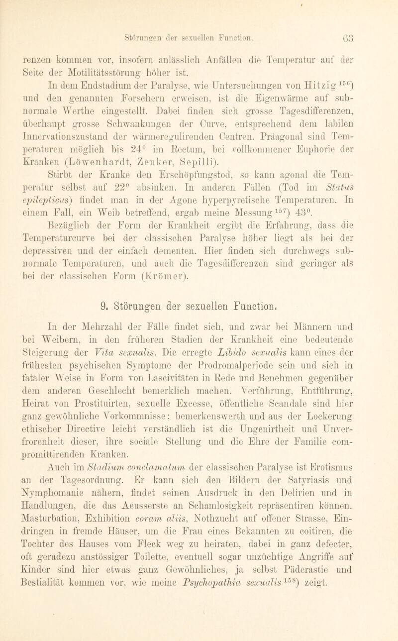 renzen kommen vor, insofern anlässlich Anfällen die Temperatur auf der Seite der Motilitätsstörung höher ist. In dem Endstadium der Paralyse, wie Untersuchungen von Hitzig 156) und den genannten Forschern erweisen, ist die Eigenwärme auf sub- normale Werthe eingestellt. Dabei finden sich grosse Tagesdifferenzen, überhaupt grosse Schwankungen der Curve, entsprechend dem labilen Innervationszustand der wärmeregulirenden Centren. Präagonal sind Tem- o O peraturen möglich bis 24° im Rectum, bei vollkommener Euphorie der Kranken (Löwenhardt, Zenker, Sepilli). Stirbt der Kranke den Erschöpfungstod, so kann agonal die Tem¬ peratur selbst auf 22° absinken. In anderen Fällen (Tod im Status epilepticus) findet man in der Agone hyperpyretische Temperaturen. In einem Fall, ein Weib betreffend, ergab meine Messung 157) 43°. Bezüglich der Form der Krankheit ergibt die Erfahrung, dass die Temperaturcurve bei der classischen Paralyse höher liegt als bei der depressiven und der einfach dementen. Hier finden sich durchwegs sub¬ normale Temperaturen, und auch die Tagesdifferenzen sind geringer als bei der classischen Form (Krömer). 9, Störungen der sexuellen Function« In der Mehrzahl der Fälle findet sich, und zwar bei Männern und bei Weibern, in den früheren Stadien der Krankheit eine bedeutende Steigerung der Vita sexualis. Die erregte Libido sexualis kann eines der frühesten psychischen Symptome der Prodromalperiode sein und sich in fataler Weise in Form von Lascivitäten in Rede und Benehmen gegenüber dem anderen Geschlecht bemerklich machen. Verführung, Entführung, Heirat von Prostituirten, sexuelle Excesse, öffentliche Scandale sind hier ganz gewöhnliche Vorkommnisse; bemerkenswert!! und aus der Lockerung ethischer Directive leicht verständlich ist die Tin gen irfheit und Unver¬ frorenheit dieser, ihre sociale Stellung und die Ehre der Familie com- promittirenden Kranken. Auch im Stadium condamatum der classischen Paralyse ist Erotismus an der Tagesordnung. Er kann sich den Bildern der Satyriasis und Nymphomanie nähern, findet seinen Ausdruck in den Delirien und in Handlungen, die das Aeusserste an Schamlosigkeit repräsentiren können. Masturbation, Exhibition cor am aliis, Nothzucht auf offener Strasse, Ein¬ dringen in fremde Häuser, um die Frau eines Bekannten zu coitiren, die Tochter des Hauses vom Fleck weg zu heiraten, dabei in ganz defecter, oft geradezu anstössiger Toilette, eventuell sogar unzüchtige Angriffe auf Kinder sind hier etwas ganz Gewöhnliches, ja selbst Päderastie und Bestialität kommen vor, wie meine Psychopathia sexualis 158) zeigt. i