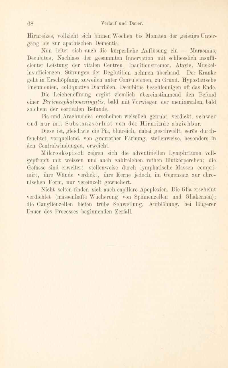 Hirnreizes, vollzieht sich binnen Wochen bis Monaten der geistige Unter¬ gang bis zur apathischen Dementia. Nun leitet sich auch die körperliche Auflösung ein — Marasmus, Decubitus, Nachlass der gesammten Innervation mit schliesslich insuffi- cienter Leistung der vitalen Centren, Inanitionstremor, Ataxie, Muskel- insuffieienzen, Störungen der Deglutition nehmen überhand. Der Kranke geht in Erschöpfung, zuweilen unter Convulsionen, zu Grund. Hypostatische Pneumonien, colliquative Diarrhöen, Decubitus beschleunigen oft das Ende. Die Leichenöffnung ergibt ziemlich übereinstimmend den Befund einer Periencephalomeningitis, bald mit Vorwiegen der meningealen, bald solchem der corticalen Befunde. Pia und Arachnoidea erscheinen weisslich getrübt, verdickt, schwer und nur mit Substanzverlust von der Hirnrinde abziehbar. Diese ist, gleichwie die Pia, blutreich, dabei geschwellt, serös durch¬ feuchtet, vorquellend, von graurother Färbung, stellenweise, besonders in den Centralwindungen, erweicht. Mikroskopisch zeigen sich die adventitiellen Lymphräume voll¬ gepfropft mit weissen und auch zahlreichen rothen Blutkörperchen; die Gefässe sind erweitert, stellenweise durch lymphatische Massen compri- mirt, ihre Wände verdickt, ihre Kerne jedoch, im Gegensatz zur chro¬ nischen Form, nur vereinzelt gewuchert. Nicht selten finden sich auch capilläre Apoplexien. Die Glia erscheint verdichtet (massenhafte Wucherung von Spinnenzellen und Gliakernen); die Ganglienzellen bieten trübe Schwellung, Aufblähung, bei längerer Dauer des Processes beginnenden Zerfall.