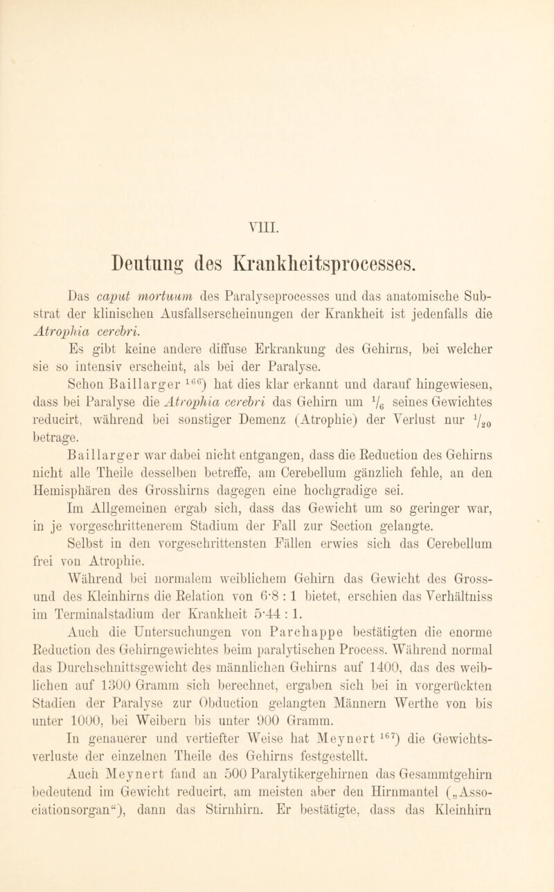 Deutung des Kranklieitsprocesses. Das caput mortuum des Paralyseprocesses und das anatomische Sub¬ strat der klinischen Ausfallserscheinungen der Krankheit ist jedenfalls die Atrophia cerebri. Es gibt keine andere diffuse Erkrankung des Gehirns, bei welcher sie so intensiv erscheint, als bei der Paralyse. Schon Baillarger 166) hat dies klar erkannt und darauf hingewiesen, dass bei Paralyse die Atrophia cerebri das Gehirn um 1/6 seines Gewichtes reducirt, während bei sonstiger Demenz (Atrophie) der Verlust nur 7-2o betrage. Baillarger war dabei nicht entgangen, dass die Beduction des Gehirns nicht alle Theile desselben betreffe, am Cerebellum gänzlich fehle, an den Hemisphären des Grosshirns dagegen eine hochgradige sei. Im Allgemeinen ergab sich, dass das Gewicht um so geringer war, in je vorgeschrittenerem Stadium der Fall zur Section gelangte. Selbst in den vorgeschrittensten Fällen erwies sich das Cerebellum frei von Atrophie. Während bei normalem weiblichem Gehirn das Gewicht des Gross¬ und des Kleinhirns die Belation von 6*8 : 1 bietet, erschien das Verhältnis im Terminalstadium der Krankheit 5A4 : 1. Auch die Untersuchungen von Parchappe bestätigten die enorme Beduction des Gehirngewichtes beim paralytischen Process. Während normal das Durchschnittsgewicht des männlichen Gehirns auf 1400, das des weib¬ lichen auf 1300 Gramm sich berechnet, ergaben sich bei in vorgerückten Stadien der Paralyse zur Obduction gelangten Männern Werthe von bis unter 1000, bei Weibern bis unter 900 Gramm. In genauerer und vertiefter Weise hat Meynert 16?) die Gewichts¬ verluste der einzelnen Theile des Gehirns festgestellt. Auch Meynert fand an 500 Paralytikergehirnen das Gesammtgehirn bedeutend im Gewicht reducirt, am meisten aber den Hirnmantel („Asso¬ ciationsorgan“), dann das Stirnhirn. Er bestätigte, dass das Kleinhirn