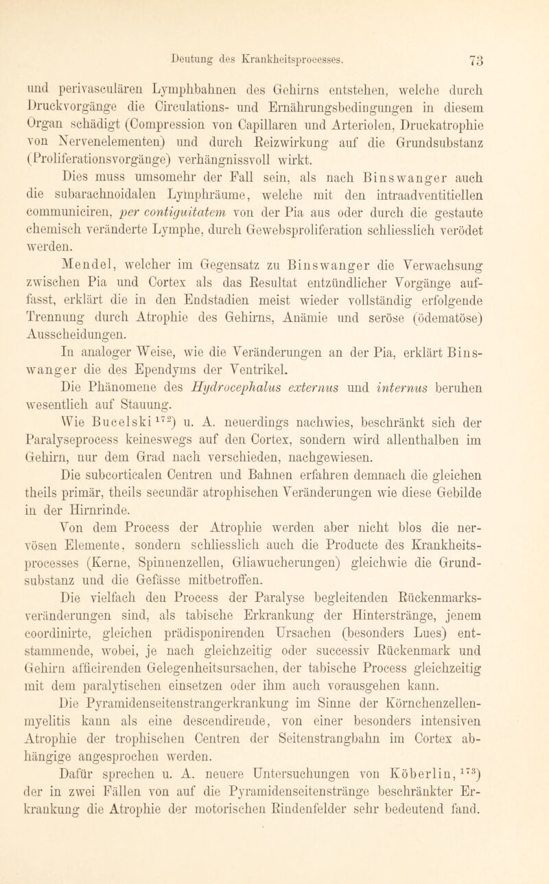 und perivaseulären Lymphbahnen des Gehirns entstehen, welche durch Druck Vorgänge die Circulations- und Ernährungsbedingungen in diesem Organ schädigt (Compression von Capillaren und Arteriolen, Druckatrophie von Nervenelementen) und durch ßeizwirkung auf die Grundsubstanz (ProliferationsVorgänge) verhängnisvoll wirkt. Dies muss umsomehr der Fall sein, als nach Binswanger auch die subarachnoidalen Lymphräume, welche mit den intraadventitiellen communiciren, per contiguitatem von der Pia aus oder durch die gestaute chemisch veränderte Lymphe, durch Gewebsproliferation schliesslich verödet werden. Mendel, welcher im Gegensatz zu Binswanger die Verwachsung zwischen Pia und Cortes als das Resultat entzündlicher Vorgänge auf¬ fasst, erklärt die in den Endstadien meist wieder vollständig erfolgende Trennung durch Atrophie des Gehirns, Anämie und seröse (ödematöse) Ausscheidungen. In analoger Weise, wie die Veränderungen an der Pia, erklärt Bins¬ wanger die des Ependyms der Ventrikel. Die Phänomene des Hydrocephalus externus und internus beruhen wesentlich auf Stauung. Wie Bucelski172) u. A. neuerdings nachwies, beschränkt sich der Paralyseprocess keineswegs auf den Cortex, sondern wird allenthalben im Gehirn, nur dem Grad nach verschieden, nachgewiesen. Die subcorticalen Centren und Bahnen erfahren demnach die gleichen theils primär, theils secundär atrophischen Veränderungen wie diese Gebilde in der Hirnrinde. Von dem Process der Atrophie werden aber nicht blos die ner¬ vösen Elemente, sondern schliesslich auch die Producte des Krankheits¬ processes (Kerne, Spinnenzellen, Gliawucherungen) gleichwie die Grund¬ substanz und die Gefässe mitbetroffen. Die vielfach den Process der Paralyse begleitenden Rückenmarks¬ veränderungen sind, als tabische Erkrankung der Hinterstränge, jenem coordinirte, gleichen prädisponirenden Ursachen (besonders Lues) ent¬ stammende, wobei, je nach gleichzeitig oder successiv Rückenmark und Gehirn afficirenden Gelegenheitsursachen, der tabische Process gleichzeitig mit dem paralytischen einsetzen oder ihm auch vorausgehen kann. Die Pyramidenseitenstrangerkrankung im Sinne der Körnchenzellen¬ myelitis kann als eine descendirende, von einer besonders intensiven Atrophie der trophischen Centren der Seitenstrangbahn im Cortex ab¬ hängige angesprochen werden. Dafür sprechen u. A. neuere Untersuchungen von Köberlin,173) der in zwei Fällen von auf die Pyramidenseitenstränge beschränkter Er¬ krankung die Atrophie der motorischen Rindenfelder sehr bedeutend fand.