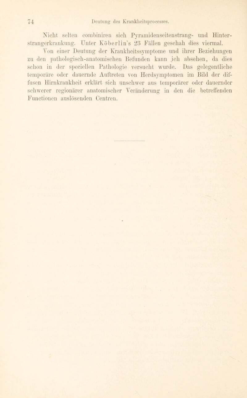 Nicht selten combiniren sich Pyramidenseitenstrang- und Hinter¬ strangerkrankung. Unter Köberlin’s 23 Fällen geschah dies viermal. Von einer Deutung der Krankheitssymptome und ihrer Beziehungen zu den pathologisch-anatomischen Befunden kann ich absehen, da dies schon in der speciellen Pathologie versucht wurde. Das gelegentliche temporäre oder dauernde Auftreten von Herdsymptomen im Bild der dif¬ fusen Hirnkrankheit erklärt sich unschwer aus temporärer oder dauernder schwerer regionärer anatomischer Veränderung in den die betreffenden Functionen auslösenden Centren.