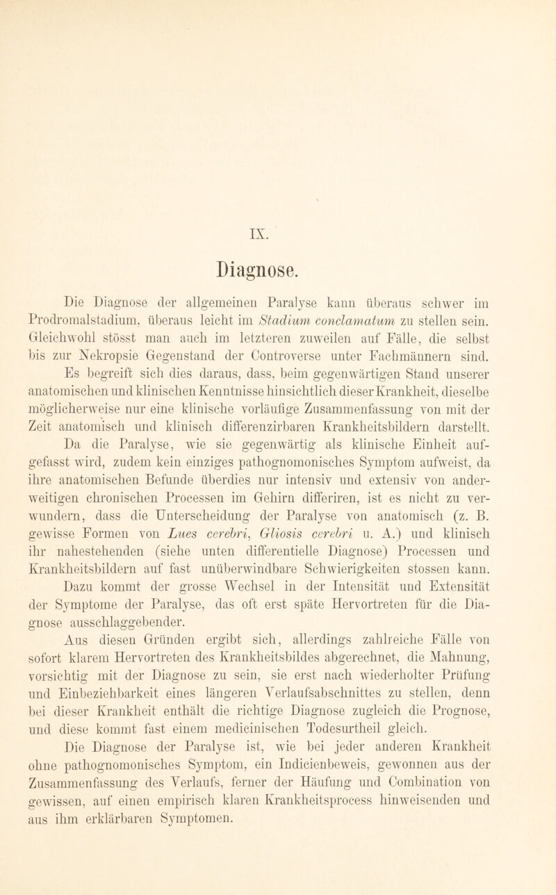 Diagnose. Die Diagnose der allgemeinen Paralyse kann überaus schwer im Prodromalstadium, überaus leicht im Stadium conclamatum zu stellen sein. Gleichwohl stösst man auch im letzteren zuweilen auf Fälle, die selbst bis zur Nekropsie Gegenstand der Controverse unter Fachmännern sind. Es begreift sich dies daraus, dass, beim gegenwärtigen Stand unserer anatomischen und klinischen Kenntnisse hinsichtlich dieser Krankheit, dieselbe möglicherweise nur eine klinische vorläufige Zusammenfassung von mit der Zeit anatomisch und klinisch differenzirbaren Krankheitsbildern darstellt. Da die Paralyse, wie sie gegenwärtig als klinische Einheit auf¬ gefasst wird, zudem kein einziges pathognomonisches Symptom aufweist, da ihre anatomischen Befunde überdies nur intensiv und extensiv von ander¬ weitigen chronischen Processen im Gehirn differiren, ist es nicht zu ver¬ wundern, dass die Unterscheidung der Paralyse von anatomisch (z. B. gewisse Formen von Lues cerebri, Gliosis cerebri u. A.) und klinisch ihr nahestehenden (siehe unten differentielle Diagnose) Processen und Krankheitsbildern auf fast unüberwindbare Schwierigkeiten stossen kann. Dazu kommt der grosse Wechsel in der Intensität und Extensität der Symptome der Paralyse, das oft erst späte Hervortreten für die Dia¬ gnose ausschlaggebender. Aus diesen Gründen ergibt sich, allerdings zahlreiche Fälle von sofort klarem Hervortreten des Krankheitsbildes abgerechnet, die Mahnung, vorsichtig mit der Diagnose zu sein, sie erst nach wiederholter Prüfung und Einbeziehbarkeit eines längeren Verlaufsabschnittes zu stellen, denn bei dieser Krankheit enthält die richtige Diagnose zugleich die Prognose, und diese kommt fast einem medicinischen Todesurtheil gleich. Die Diagnose der Paralyse ist, wie bei jeder anderen Krankheit ohne pathognomonisches Symptom, ein Indicienbeweis, gewonnen aus der Zusammenfassung des Verlaufs, ferner der Häufung und Combination von gewissen, auf einen empirisch klaren Iirankheitsprocess hinweisenden und aus ihm erklärbaren Symptomen.