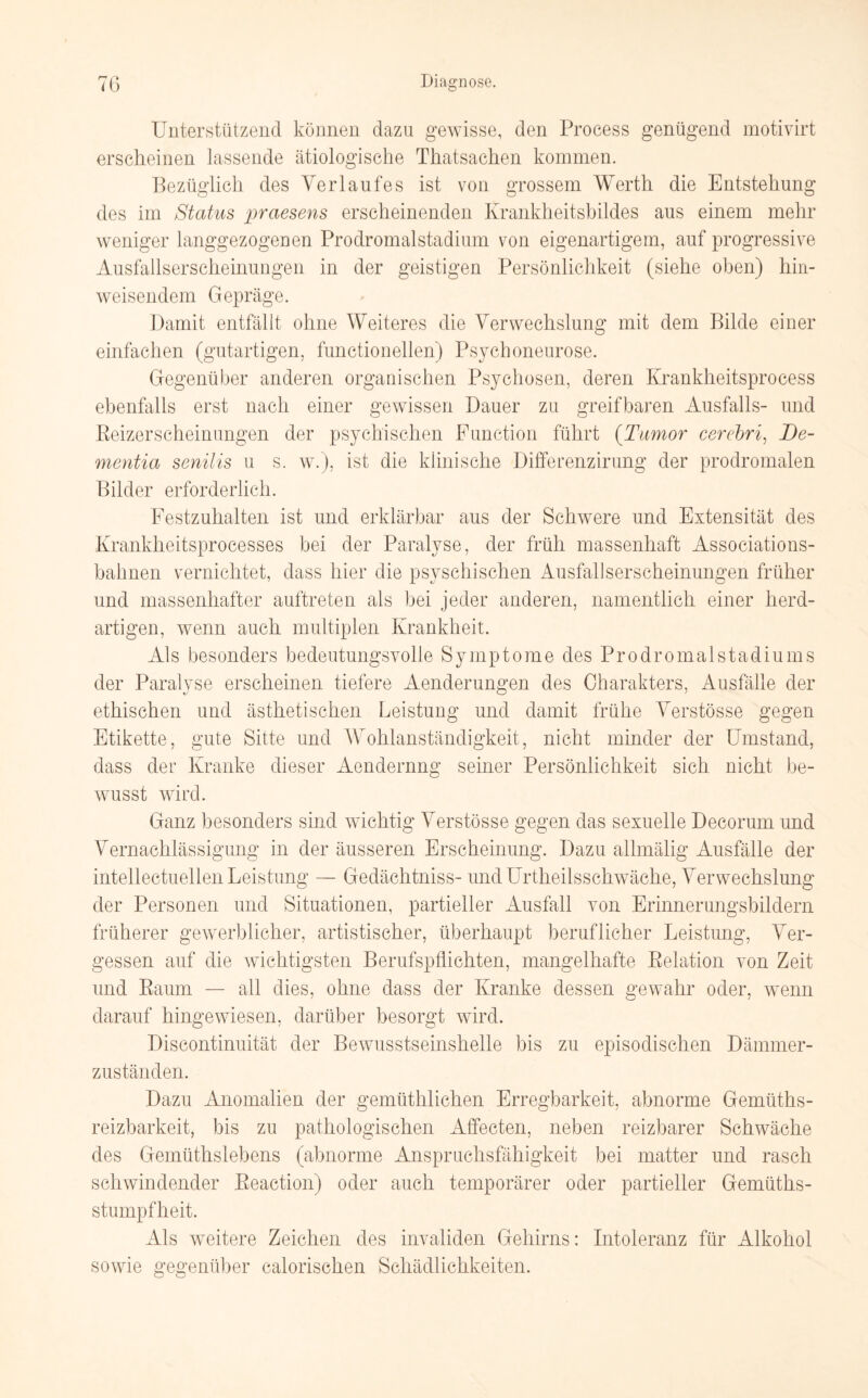 Unterstützend können dazu gewisse, den Process genügend motivirt erscheinen lassende ätiologische Thatsachen kommen. Bezüglich des Verlaufes ist von grossem Werth die Entstehung des im Status praesens erscheinenden Krankheitsbildes aus einem mehr weniger langgezogenen Prodromalstadium von eigenartigem, auf progressive Ausfallserscheinungen in der geistigen Persönlichkeit (siehe oben) hin¬ weisendem Gepräge. Damit entfällt ohne Weiteres die Verwechslung mit dem Bilde einer einfachen (gutartigen, functioneilen) Psychoneurose. Gegenüber anderen organischen Psychosen, deren Krankheitsprocess ebenfalls erst nach einer gewissen Dauer zu greifbaren Ausfalls- und Beizerseheinungen der psychischen Function führt (Tumor cerebri, I)e- mentia senilis u s. w.), ist die klinische Differenzirung der prodromalen Bilder erforderlich. Festzuhalten ist und erklärbar aus der Schwere und Extensität des Krankheitsprocesses bei der Paralyse, der früh massenhaft Associations¬ bahnen vernichtet, dass hier die psyschischen Ausfallserscheinungen früher und massenhafter auftreten als bei jeder anderen, namentlich einer herd¬ artigen, wenn auch multiplen Krankheit. Als besonders bedeutungsvolle Symptome des Prodromalstadiums der Paralyse erscheinen tiefere Aenderungen des Charakters, Ausfälle der ethischen und ästhetischen Leistung und damit frühe Verstösse gegen Etikette, gute Sitte und Wohlanständigkeit, nicht minder der Umstand, dass der Kranke dieser Aendernng seiner Persönlichkeit sich nicht be¬ wusst wird. Ganz besonders sind wichtig Verstösse gegen das sexuelle Decorum und Vernachlässigung in der äusseren Erscheinung. Dazu allmälig Ausfälle der intellectuellen Leistung — Gedächtniss- und Urtheilsschwäche, Verwechslung der Personen und Situationen, partieller Ausfall von Erinnerungsbildern früherer gewerblicher, artistischer, überhaupt beruflicher Leistung, Ver¬ gessen auf die wichtigsten Berufspflichten, mangelhafte Belation von Zeit und Baum — all dies, ohne dass der Kranke dessen gewahr oder, wenn darauf hingewiesen, darüber besorgt wird. Discontinuität der Bewusstseinshelle bis zu episodischen Dämmer¬ zuständen. Dazu Anomalien der gemüthlichen Erregbarkeit, abnorme Gemüths- reizbarkeit, bis zu pathologischen Affecten, neben reizbarer Schwäche des Gemüthslebens (abnorme Anspruchsfähigkeit bei matter und rasch schwindender Beaction) oder auch temporärer oder partieller Gemüths- stumpflieit. Als weitere Zeichen des invaliden Gehirns: Intoleranz für Alkohol sowie gegenüber calorischen Schädlichkeiten.