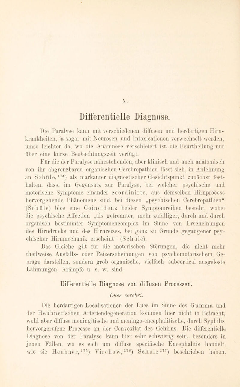 Differentielle Diagnose. Die Paralyse kann mit verschiedenen diffusen und herdartigen Hirn¬ krankheiten, ja sogar mit Neurosen und Intoxicationen verwechselt werden, umso leichter da, wo die Anamnese verschleiert ist, die ßeurtlieilung nur über eine kurze Beobachtungszeit verfügt. Für die der Paralyse nahestehenden, aber klinisch und auch anatomisch von ihr abgrenzbaren organischen Cerebropathien lässt sich, in Anlehnung an Schüle,174) als markanter diagnostischer Gesichtspunkt zunächst fest- halten, dass, im Gegensatz zur Paralyse, bei welcher psychische und motorische Symptome einander coordinirte, aus demselben Hirnprocess hervorgehende Phänomene sind, bei diesen „psychischen Cerebropathien“ (Schüle) blos eine Coincidenz beider Symptomreihen besteht, wobei die psychische Affection „als getrennter, mehr zufälliger, durch und durch organisch bestimmter Symptomencomp 1 ex im Sinne von Erscheinungen des Hirndrucks und des Hirnreizes, bei ganz zu Grunde gegangener psy¬ chischer Hirnmechanik erscheint“ (Schüle). Das Gleiche gilt für die motorischen Störungen, die nicht mehr theilweise Ausfalls- oder Beizerscheimmgen von psychomotorischem Ge¬ präge darstellen, sondern grob organische, vielfach subcortical ausgelöste Lähmungen, Krämpfe u. s. w. sind. Differentielle Diagnose von diffusen Processen, Lues cerebri. Die herdartigen Localisationen der Lues im Sinne des Gumma und der Heubnerschen Arteriendegeneration kommen hier nicht in Betracht, wohl aber diffuse meningitische und meningo-encephalitische, durch Syphilis hervorgerufene Processe an der Convexität des Gehirns. Die differentielle Diagnose von der Paralyse kann hier sehr schwierig sein, besonders in jenen Fällen, wo es sieh um diffuse specifische Encephalitis handelt, wie sie Heubner,175) Virchow,176) Schüle177) beschrieben haben.