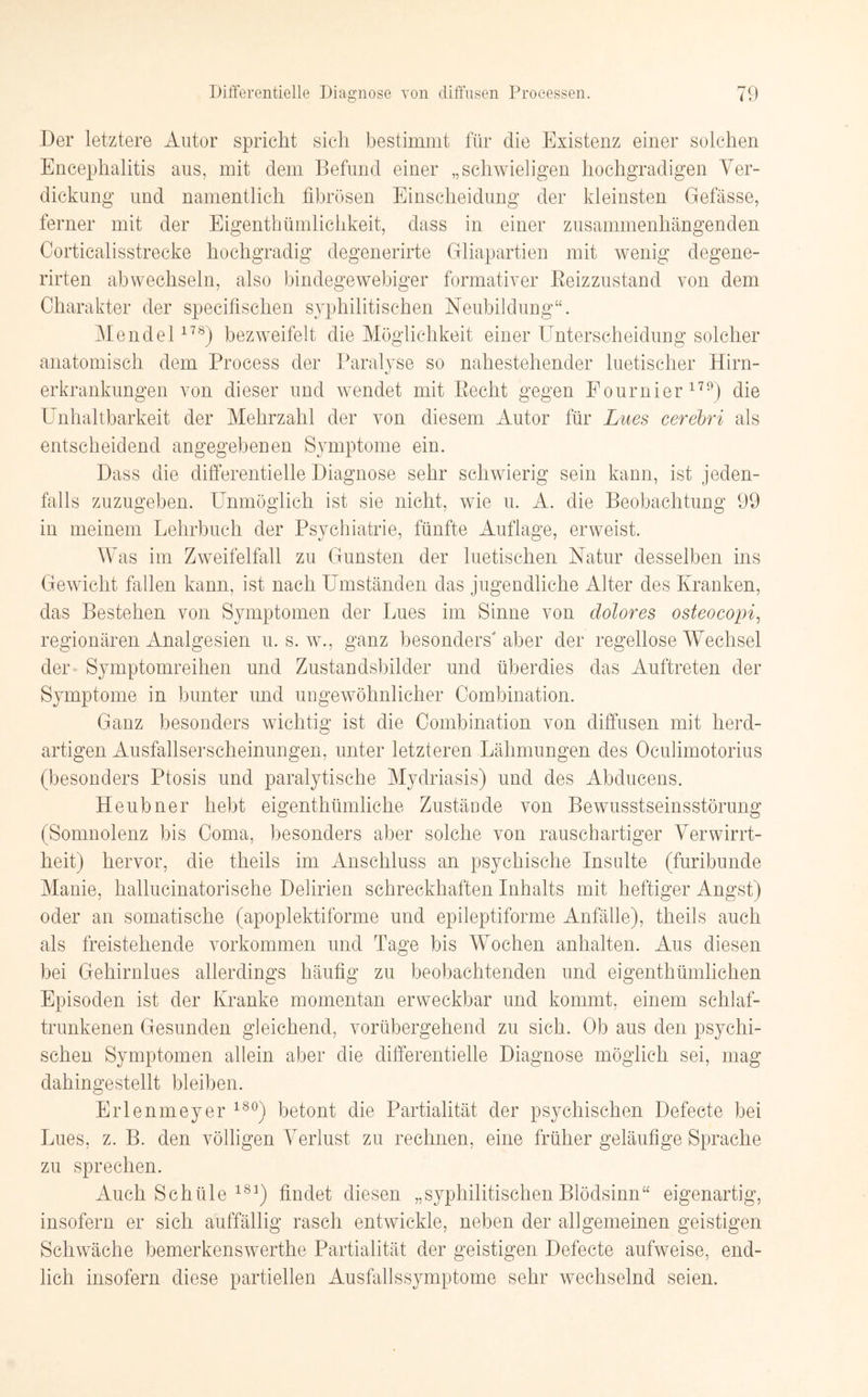 Der letztere Autor spricht sich bestimmt für die Existenz einer solchen Encephalitis aus, mit dem Befund einer „schwieligen hochgradigen Ver¬ dickung und namentlich fibrösen Einscheidung der kleinsten Gefässe, ferner mit der Eigentümlichkeit, dass in einer zusammenhängenden Corticalisstrecke hochgradig degenerirte Gliapartien mit wenig degene- rirten abwechseln, also bindegewebiger formatier Beizzustand von dem Charakter der specifisclien syphilitischen Neubildung“. Mendel178) bezweifelt die Möglichkeit einer Unterscheidung solcher anatomisch dem Process der Paralyse so nahestehender luetischer Hirn¬ erkrankungen von dieser und wendet mit Becht gegen Fournier1™) die Unhaltbarkeit der Mehrzahl der von diesem Autor für Lues cerebri als entscheidend angegebenen Symptome ein. Dass die differentielle Diagnose sehr schwierig sein kann, ist jeden¬ falls zuzugeben. Unmöglich ist sie nicht, wie u. A. die Beobachtung 99 in meinem Lehrbuch der Psychiatrie, fünfte Auflage, erweist. Was im Zweifelfall zu Gunsten der luetischen Natur desselben ins Gewicht fallen kann, ist nach Umständen das jugendliche Alter des Kranken, das Bestehen von Symptomen der Lues im Sinne von dolores osteocopi, regionären Analgesien u. s. w., ganz besonders' aber der regellose Wechsel der Symptomreihen und Zustandsbilder und überdies das Auftreten der Symptome in bunter und ungewöhnlicher Combination. Ganz besonders wichtig ist die Combination von diffusen mit herd¬ artigen Ausfallserscheinungen, unter letzteren Lähmungen des Oculimotorius (besonders Ptosis und paralytische Mydriasis) und des Abducens. Heubner hebt eigenthümliche Zustände von Bewusstseinsstörung (Somnolenz bis Coma, besonders aber solche von rauschartiger Verwirrt¬ heit) hervor, die theils im Anschluss an psychische Insulte (furibunde Manie, hallucinatorische Delirien schreckhaften Inhalts mit heftiger Angst) oder an somatische (apoplektiforme und epileptiforme Anfälle), theils auch als freistehende Vorkommen und Tage bis Wochen anhalten. Aus diesen bei Gehirnlues allerdings häufig zu beobachtenden und eigenthümlichen Episoden ist der Kranke momentan erweckbar und kommt, einem schlaf¬ trunkenen Gesunden gleichend, vorübergehend zu sich. Ob aus den psychi¬ schen Symptomen allein aber die differentielle Diagnose möglich sei, mag dahingestellt bleiben. Erlenmeyer 180) betont die Partialität der psychischen Defecte bei Lues, z. B. den völligen Verlust zu rechnen, eine früher geläufige Sprache zu sprechen. Auch Schüle 181) findet diesen „syphilitischen Blödsinn“ eigenartig, insofern er sich auffällig rasch entwickle, neben der allgemeinen geistigen Schwäche bemerkenswerthe Partialität der geistigen Defecte aufweise, end¬ lich insofern diese partiellen Ausfalls Symptome sehr wechselnd seien.