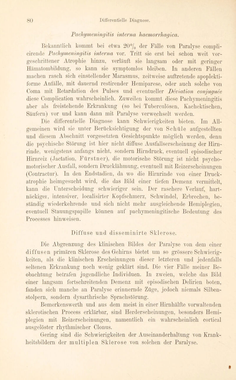 Pachy Meningitis interna haemorrhagica. Bekanntlich kommt bei etwa 20% der Fälle von Paralyse compli- cirende PachyMeningitis interna vor. Tritt sie erst bei schon weit vor¬ geschrittener Atrophie hinzu, verläuft sie langsam oder mit geringer Hämatombildung, so kann sie symptomlos bleiben. In anderen Fällen machen rasch sich einstellender Marasmus, zeitweise auftretende apoplekti- forme Anfälle, mit dauernd restirender Hemiparese, oder auch solche von Coma mit Betardation des Pulses und eventueller Deviation conjuguee diese Complication wahrscheinlich. Zuweilen kommt diese Paehymeningitis aber als freistehende Erkrankung (so bei Tuberculösen, Kachektischen, Säufern) vor und kann dann mit Paralyse verwechselt werden. Die differentielle Diagnose kann Schwierigkeiten bieten. Im All¬ gemeinen wTird sie unter Berücksichtigung der von Schüle aufgestellten und diesem Abschnitt Vorgesetzten Gesichtspunkte möglich werden, denn die psychische Störung ist hier nicht diffuse Ausfallserscheinung der Hirn¬ rinde, wenigstens anfangs nicht, sondern Hirndruck, eventuell episodischer Hirnreiz (Jactation, Fürstner), die motorische Störung ist nicht psycho¬ motorischer Ausfall, sondern Drucklähmung, eventuell mit Beizerscheinungen (Contractur). In den End Stadien, da wo die Hirnrinde von einer Druck¬ atrophie heimgesucht wird, die das Bild einer tiefen Demenz vermittelt, kann die Unterscheidung schwieriger sein. Der raschere Verlauf, hart¬ näckiger, intensiver, localisirter Kopfschmerz, Schwindel, Erbrechen, be¬ ständig wiederkehrende und sich nicht mehr ausgleichende Hemiplegien, eventuell Stauungspapille können auf pachymeningitische Bedeutung des Processes hinweisen. Diffuse und disseminirte Sklerose. Die Abgrenzung des klinischen Bildes der Paralyse von dem einer diffusen primären Sklerose des Gehirns bietet um so grössere Schwierig¬ keiten, als die klinischen Erscheinungen dieser letzteren und jedenfalls seltenen Erkrankung noch wenig geklärt sind. Die vier Fälle meiner Be¬ obachtung betrafen jugendliche Individuen. In zweien, welche das Bild einer langsam fortschreitenden Demenz mit episodischen Delirien boten, fanden sich manche an Paralyse erinnernde Züge, jedoch niemals Silben¬ stolpern, sondern dysarthrische Sprachstörung. Bemerkenswerth und aus dem meist in einer Hirnhälfte vorwaltenden sklerotischen Process erklärbar, sind Herderscheinungen, besonders Hemi¬ plegien mit Beizerscheinungen, namentlich ein wahrscheinlich cortical ausgelöster rhythmischer Clonus. Gering sind die Schwierigkeiten der Auseinanderhaltung von Krank¬ heitsbildern der multiplen Sklerose von solchen der Paralyse. »