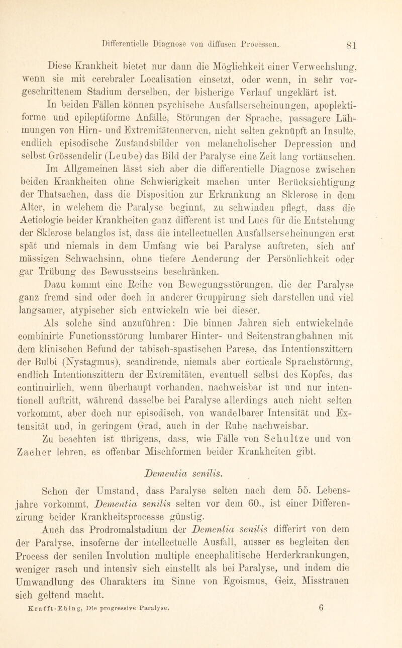 Diese Krankheit bietet nur dann die Möglichkeit einer Verwechslung, wenn sie mit cerebraler Localisation einsetzt, oder wenn, in sehr vor¬ geschrittenem Stadium derselben, der bisherige Verlauf ungeklärt ist. In beiden Fällen können psychische Ausfallserscheinungen, apoplekti- forme und epileptiforme Anfälle, Störungen der Sprache, passagere Läh¬ mungen von Hirn- und Extremitätennerven, nicht selten geknüpft an Insulte, endlich episodische Zustandsbilder von melancholischer Depression und selbst Grössendelir (Leube) das Bild der Paralyse eine Zeit Jang Vortäuschen. Im Allgemeinen lässt sich aber die differentielle Diagnose zwischen beiden Krankheiten ohne Schwierigkeit machen unter Berücksichtigung der Thatsachen, dass die Disposition zur Erkrankung an Sklerose in dem Alter, in welchem die Paralyse beginnt, zu schwinden pflegt, dass die Aetiologie beider Krankheiten ganz different ist und Lues für die Entstehung der Sklerose belanglos ist, dass die intellectuellen Ausfallserscheinungen erst spät und niemals in dem Umfang wie bei Paralyse auftreten, sich auf mässigen Schwachsinn, ohne tiefere Aenderung der Persönlichkeit oder gar Trübung des Bewusstseins beschränken. Dazu kommt eine Reihe von Bewegungsstörungen, die der Paralyse ganz fremd sind oder doch in anderer Gruppirung sich darstellen und viel langsamer, atypischer sich entwickeln wie bei dieser. Als solche sind anzuführen: Die binnen Jahren sich entwickelnde combinirte Functionsstörung lumbarer Hinter- und Seitenstrangbahnen mit dem klinischen Befund der tabisch-spastischen Parese, das Intentionszittern der Bulbi (Nystagmus), scandirende, niemals aber corticale Sprachstörung, endlich Intentionszittern der Extremitäten, eventuell selbst des Kopfes, das continuirlicli, wenn überhaupt vorhanden, nachweisbar ist und nur inten- tionell auftritt, während dasselbe bei Paralyse allerdings auch nicht selten vorkommt, aber doch nur episodisch, von wandelbarer Intensität und Ex¬ tensität und, in geringem Grad, auch in der Ruhe nachweisbar. Zu beachten ist übrigens, dass, wie Fälle von Schultze und von Zacher lehren, es offenbar Mischformen beider Krankheiten gibt. Dementia senilis. Schon der Umstand, dass Paralyse selten nach dem 55. Lebens¬ jahre vorkommt, Dementia senilis selten vor dem 60., ist einer Differen- zirung beider Krankheitsprocesse günstig. Auch das Prodromalstadium der Dementia senilis differirt von dem der Paralyse, insoferne der intellectuelle Ausfall, ausser es begleiten den Process der senilen Involution multiple encephalitische Herderkrankungen, weniger rasch und intensiv sich einstellt als bei Paralyse, und indem die Umwandlung des Charakters im Sinne von Egoismus, Geiz, Misstrauen sich geltend macht. Krafft-Ebing, Die progressive Paralyse. 6