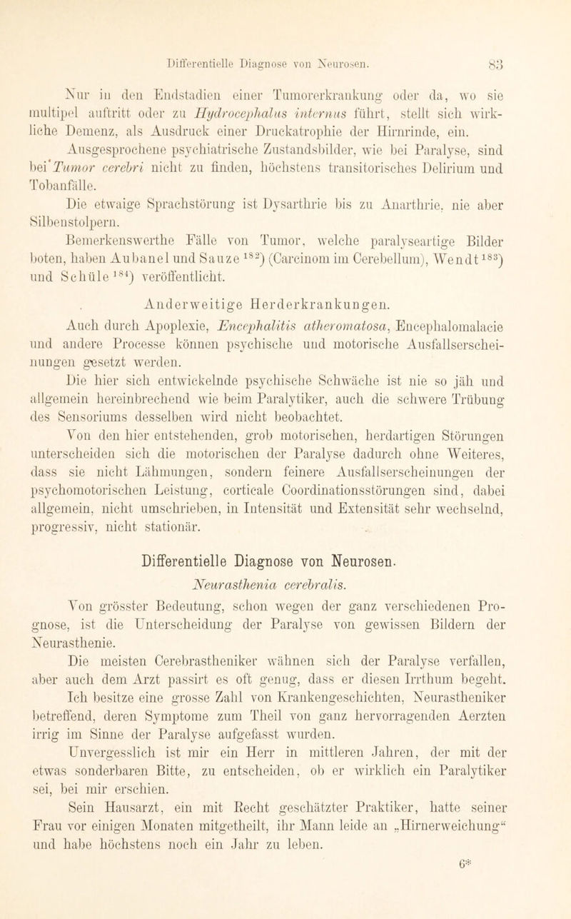 Nur in den Endstadien einer Tumorerkrankung oder da, wo sie multipel auftritt oder zu Hydrocephalus internus führt, stellt sieh wirk¬ liche Demenz, als Ausdruck einer Druckatrophie der Hirnrinde, ein. Ausgesprochene psychiatrische Zustandsbilder, wie bei Paralyse, sind bei 'Tumor cerebri nicht zu finden, höchstens transitorisches Delirium und Tobanfälle. Die etwaige Sprachstörung ist Dysarthrie bis zu Anarthrie, nie aber Silbenstolpern. Bemerkenswerthe Fälle von Tumor, welche paralyseartige Bilder boten, haben Aubanel und Sauze 1S2) (Carcinom im Cerebellum), Wen dt183) und Schule184) veröffentlicht. Anderweitige Herderkrankungen. Auch durch Apoplexie, Encephalitis atheromatosa, Encephalomalacie und andere Processe können psychische und motorische Ausfallserschei¬ nungen gesetzt werden. Die hier sich entwickelnde psychische Schwäche ist nie so jäh und allgemein hereinbrechend wie beim Paralytiker, auch die schwere Trübung des Sensoriums desselben wird nicht beobachtet. Von den hier entstehenden, grob motorischen, herdartigen Störungen unterscheiden sich die motorischen der Paralyse dadurch ohne Weiteres, dass sie nicht Lähmungen, sondern feinere Ausfallserscheinungen der psychomotorischen Leistung, corticale Coordinationsstörungen sind, dabei allgemein, nicht umschrieben, in Intensität und Extensität sehr wechselnd, progressiv, nicht stationär. Differentielle Diagnose von Neurosen. Neurasthenia cerebralis. Von grösster Bedeutung, schon wegen der ganz verschiedenen Pro¬ gnose, ist die Unterscheidung der Paralyse von gewissen Bildern der Neurasthenie. Die meisten Cerebrastheniker wähnen sich der Paralyse verfallen, aber auch dem Arzt passirt es oft genug, dass er diesen Irrthum begeht. Ich besitze eine grosse Zahl von Krankengeschichten, Neurastheniker betreffend, deren Symptome zum Theil von ganz hervorragenden Aerzten irrig im Sinne der Paralyse aufgefasst wurden. Unvergesslich ist mir ein Herr in mittleren Jahren, der mit der etwas sonderbaren Bitte, zu entscheiden, ob er wirklich ein Paralytiker sei, bei mir erschien. Sein Hausarzt, ein mit Eecht geschätzter Praktiker, hatte seiner Frau vor einigen Monaten mitgetheilt, ihr Mann leide an „Hirnerweichung“ und habe höchstens noch ein Jahr zu leben. 6*