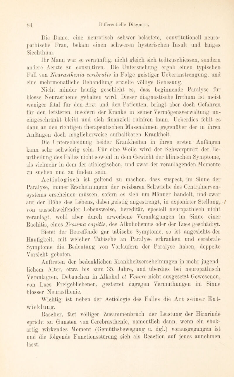 Die Dame, eine neurotisch schwer belastete, constitutioneil neuro- pathische Frau, bekam einen schweren hysterischen Insult und langes. Siechthum. Ihr Mann war so vernünftig, nicht gleich sich todtzuschiessen, sondern andere Aerzte zu consultiren. Die Untersuchung ergab einen typischen Fall von Neurasthenia cerebralis in Folge geistiger Ueberanstrengung, und eine mehrmonatliche Behandlung erzielte völlige Genesung. Nicht minder häufig geschieht es, dass beginnende Paralyse für blosse Neurasthenie gehalten wird. Dieser diagnostische Irrthum ist meist weniger fatal für den Arzt und den Patienten, bringt aber doch Gefahren für den letzteren, insofern der Kranke in seiner Vermögensverwaltung un¬ eingeschränkt bleibt und sich finanziell ruiniren kann. Ueberdies fehlt es dann an den richtigen therapeutischen Massnahmen gegenüber der in ihren Anfängen doch möglicherweise aufhaltbaren Krankheit. Die Unterscheidung beider Krankheiten in ihren ersten Anfängen kann sehr schwierig sein. Für eine Weile wird der Schwerpunkt der Be- urtheilung des Falles nicht sowohl in dem Gewicht der klinischen Symptome, als vielmehr in dem der ätiologischen, und zwar der veranlagenden Momente zu suchen und zu finden sein. Aetiologiscli ist geltend zu machen, dass suspect, im Sinne der Paralyse, immer Erscheinungen der reizbaren Schwäche des Centralnerven¬ systems erscheinen müssen, sofern es sich um Männer handelt, und zwar auf der Höhe des Lebens, dabei geistig angestrengt, in exponirter Stellung, t von ausschweifender Lebensweise, hereditär, speciell neuropathisch nicht veranlagt, wohl aber durch erworbene Veranlagungen im Sinne einer Rachitis, eines Trauma capitis, des Alkoholismus oder der Lues geschädigt. Bietet der Betreffende gar tabische Symptome, so ist angesichts der Häufigkeit, mit welcher Tabische an Paralyse erkranken und cerebrale Symptome die Bedeutung von Vorläufern der Paralyse haben, doppelte Vorsicht geboten. Auftreten der bedenklichen Krankheitserscheinungen in mehr jugend¬ lichem Alter, etwa bis zum 35. Jahre, und überdies bei neuropathisch Veranlagten, Debauchen in Alkohol et Veuere nicht ausgesetzt Gewesenen, von Lues Freigebliebenen, gestattet dagegen Vermuthungen im Sinne blosser Neurasthenie. Wichtig ist neben der Aetiologie des Falles die Art seiner Ent¬ wicklung. Rascher, fast völliger Zusammenbruch der Leistung der Hirnrinde spricht zu Gunsten von Cerebrasthenie, namentlich dann, wenn ein shok- artig wirkendes Moment (Gemüthsbewegung u. dgl.) vorausgegangen ist und die folgende Functionsstörung sich als Reaction auf jenes annehmen lässt.