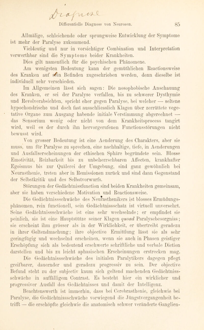 Z CL j Differentielle Diagnose von Neurosen. 85 Allmälige, schleichende oder sprungweise Entwicklung der Symptome ist mehr der Paralyse zukommend. Vieldeutig und nur in vorsichtiger Combination und Interpretation verwerthbar sind die Symptome beider Krankheiten. Dies gilt namentlich für die psychischen Phänomene. Am wenigsten Bedeutung kann der gemüthlichen Eeactionsweise des Kranken auf s^in Befinden zugeschrieben werden, denn dieselbe ist individuell sehr verschieden. Im Allgemeinen lässt sich sagen: Die nosophobische Anschauung des Kranken, er sei der Paralyse verfallen, bis zu schwerer Dysthymie und Revolverabsichten, spricht eher gegen Paralyse, bei welcher — seltene hypochondrische und doch fast ausschliesslich Klagen über zerrüttete vege¬ tative Organe zum Ausgang habende initiale Verstimmung abgerechnet —- das Sensorium wenig oder nicht von dem Krankheitsprocess tangirt wird, weil es der durch ihn hervorgerufenen Functionsstörungen nicht bewusst wird. Von grosser Bedeutung ist eine Aenderung des Charakters, aber sie muss, um für Paralyse zu sprechen, eine nachhaltige, tiefe, in Aenderungen und Ausfallserscheinungen der ethischen Sphäre begründete sein. Blosse Emotivität, Reizbarkeit bis zu unbeherrschbaren Affecten, krankhafter Egoismus bis zur Quälerei der Umgebung, sind ganz gewöhnlich bei Neurasthenie, treten aber in Remissionen zurück und sind dann Gegenstand der Selbstkritik und des Selbstvorwurfs. Störungen der Gedächtnissfunction sind beiden Krankheiten gemeinsam, aber sie haben verschiedene Motivation und Reactionsweise. Die Gedächtnissschwäche des Neurasthenikers ist blosses Ermüdungs¬ phänomen, rein functionell, sein Gedächtnissschatz ist virtuell unversehrt. Seine Gedächtnissschwäche ist eine sehr wechselnde; er empfindet sie peinlich, sie ist eine Hauptstütze seiner Klagen quoad Paralysebesorgniss; sie erscheint ihm grösser als in der Wirklichkeit, er übertreibt geradezu in ihrer Geltendmachung; ihre objective Ermittlung lässt sie als sehr geringfügig und wechselnd erscheinen, wenn sie auch in Phasen geistiger Erschöpfung sich als bedeutend erschwerte schriftliche und verbale Diction darstellen und bis zu leicht aphasischen Erscheinungen erstrecken mag. Die Gedächtnissschwäche des initialen Paralytikers dagegen pflegt greifbarer, dauernder und geradezu progressiv zu sein. Der objective Befund steht zu der subjectiv kaum sich geltend machenden Gedächtniss¬ schwäche in auffälligem Oontrast. Es besteht hier ein wirklicher und progressiver Ausfall des Gedächtnisses und damit der Intelligenz. Beachtenswerth ist immerhin, dass bei Cerebrasthenie, gleichwie bei Paralyse, die Gedächtnissschwäche vorwiegend die Jüngstvergangenheit be¬ trifft — die erschöpfte gleichwie die anatomisch schwer veränderte Ganglien-