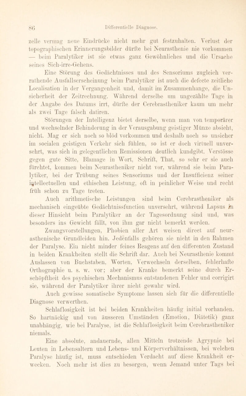 zelle vermag neue Eindrücke nicht mehr gut festzuhalten. Verlust der topographischen Erinnerungsbilder dürfte bei Neurasthenie nie Vorkommen — beim Paralytiker ist sie etwas ganz Gewöhnliches und die Ursache seines Sich-irre-Gehens. Eine Störung des Gedächtnisses und des Sensoriums zugleich ver- rathende Ausfallserscheinung beim Paralytiker ist auch die defecte zeitliche Localisation in der Vergangenheit und, damit im Zusammenhänge, die Un¬ sicherheit der Zeitrechnung. Während derselbe um ungezählte Tage in der Angabe des Datums irrt, dürfte der Cerebrastheniker kaum um mehr als zwei Tage falsch datiren. Störungen der Intelligenz bietet derselbe, wenn man von temporärer und wechselnder Behinderung in der Verausgabung geistiger Münze absieht, nicht. Mag er sich noch so blöd Vorkommen und deshalb noch so unsicher im socialen geistigen Verkehr sich fühlen, so ist er doch virtuell unver¬ sehrt, was sich in gelegentlichen Kemissionen deutlich kundgibt. Verstösse gegen gute Sitte, Blamage in Wort, Schrift, That, so sehr er sie auch fürchtet, kommen beim Neurastheniker nicht vor, während sie beim Para¬ lytiker, bei der Trübung seines Sensoriums und der Insuffizienz seiner iytellectuellen und ethischen Leistung, oft in peinlicher Weise und recht früh schon zu Tage treten. Auch arithmetische Leistungen sind beim Cerebrastheniker als mechanisch eingeübte Gedächtnissfunction unversehrt, während Lapsus in dieser Hinsicht beim Paralytiker an der Tagesordnung sind und, was besonders ins Gewicht fällt, von ihm gar nicht bemerkt werden. Zwangsvorstellungen, Phobien aller Art weisen direct auf neur- asthenische Grundleiden hin. Jedenfalls gehören sie nicht in den Rahmen der Paralyse. Ein nicht minder feines Reagens auf den differenten Zustand in beiden Krankheiten stellt die Schrift dar. Auch bei Neurasthenie kommt Auslassen von Buchstaben, Worten, Verwechseln derselben, fehlerhafte Orthographie u. s. w. vor; aber der Kranke bemerkt seine durch Er¬ schöpftheit des psychischen Mechanismus entstandenen Fehler und corrigirt sie, während der Paralytiker ihrer nicht gewahr wird. Auch gewisse somatische Symptome lassen sich für die differentielle Diagnose verwerthen. Schlaflosigkeit ist bei beiden Krankheiten häufig initial vorhanden. So hartnäckig und von äusseren Umständen (Emotion, Diätetik) ganz unabhängig, wie bei Paralyse, ist die Schlaflosigkeit beim Cerebrastheniker niemals. Eine absolute, andauernde, allen Mitteln trotzende Agrypnie bei Leuten in Lebensaltern und Lebens- und Körperverhältnissen, bei welchen Paralyse häufig ist, muss entschieden Verdacht auf diese Krankheit er¬ wecken. Noch mehr ist dies zu besorgen, wenn Jemand unter Tags bei