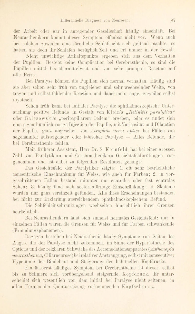 der Arbeit oder gar in anregender Gesellschaft häufig einschläft. Bei Neurasthenikern kommt dieses Symptom offenbar nicht vor. Wenn auch bei solchen zuweilen eine förmliche Schlafsucht sich geltend machte, so hatten sie doch ihr Schlafen bezüglich Zeit und Ort immer in der Gewalt. Nicht unwichtige Anhaltspunkte ergeben sich aus dem Verhalten der Pupillen. Besteht keine Complication bei Cerebrasthenie, so sind die Pupillen mittel- bis übermittelweit und von sehr prompter Reaction auf alle Reize. Bei Paralyse können die Pupillen sich normal verhalten. Häufig sind sie aber schon sehr früh von ungleicher und sehr wechselnder Weite, von träger und selbst fehlender Reaction und dabei mehr enge, zuweilen selbst mvotisch. Schon früh kann bei initialer Paralyse die ophthalmoskopische Unter¬ suchung positive Befunde in Gestalt von Klein’s „Retinitis paralyticau oder Galezowski’s „peripapillärem Oedem“ ergeben, oder es findet sich eine eigentümlich rosige Injection der Papille, mit Varicosität und Dilatation der Papille, ganz abgesehen von Atrophia nervi optici bei Fällen von sogenannter aufsteigender oder tabischer Paralyse — Alles Befunde, die bei Cerebrasthenie fehlen. Mein früherer Assistent, Herr Dr. S. Kornfeld, hat bei einer grossen Zahl von Paralytikern und Cerebrasthenikern Gesichtsfeldprüfungen vor¬ genommen und ist dabei zu folgenden Resultaten gelangt: Das Gesichtsfeld der Paralytiker zeigte: 1. oft sehr beträchtliche eoncentrische Einschränkung für Weiss, wie auch für Farben; 2. in vor¬ geschrittenen Fällen bestand mitunter nur centrales oder fast centrales Sehen; 3. häufig fand sich sectorenförmige Einschränkung; 4. Skotome wurden nur ganz vereinzelt gefunden. Alle diese Erscheinungen bestanden bei nicht zur Erklärung ausreichendem ophthalmoskopischem Befund. Die Sehfeldeinschränkungen wechselten hinsichtlich ihrer Grenzen beträchtlich. Bei Neurasthenikern fand sich zumeist normales Gesichtsfeld; nur in einzelnen Fällen waren die Grenzen für Weiss und für Farben schwankende (Ermüdungsphänomen). Dagegen bestehen bei Neurasthenie häufig Symptome von Seiten des Auges, die der Paralyse nicht zukommen, im Sinne der Hyperästhesie des Opticus und der reizbaren Schwäche des Accomodationsapparates (.Asthenopia neurasthenica, Ciliarneurose) bei relativer Anstrengung, selbst mit consecutiver Hyperämie der Bindehaut und Steigerung des habituellen Kopfdrucks. Ein äusserst häufiges Symptom bei Cerebrasthenie ist dieser, selbst bis zu Schmerz sich vorübergehend steigernde, Kopfdruck. Er unter¬ scheidet sich wesentlich von dem initial bei Paralyse nicht seltenen, in allen Formen der Quintusreizung vorkommenden Kopfschmerz.