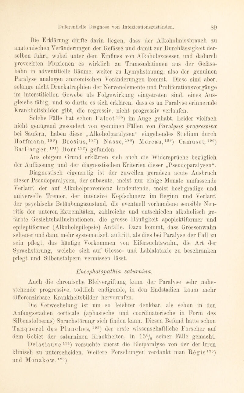 Die Erklärung dürfte darin liegen, dass der Alkoholmissbrauch zu anatomischen Veränderungen der Gefässe und damit zur Durchlässigkeit der¬ selben führt, wobei unter dem Einfluss von Alkoholexcessen und dadurch provocirten Fluxionen es wirklich zu Transsudationen aus der Gefäss- bahn in adventitielle Bäume, weiter zu Lymphstauung, also der genuinen Paralyse analogen anatomischen Veränderungen kommt. Diese sind aber, solange nicht Druckatrophien der Nervenelemente und Proliferationsvorgänge im interstitiellen Gewebe als Folgewirkung eingetreten sind, eines Aus¬ gleichs fähig, und so dürfte es sich erklären, dass es an Paralyse erinnernde Krankheitsbilder gibt, die regressiv, nicht progressiv verlaufen. Solche Fälle hat schon Falret185) im Auge gehabt. Leider vielfach nicht genügend gesondert von genuinen Fällen von Paralysis progressiva bei Säufern, haben diese „Alkoholparalysen“ eingehendes Studium durch Hoffmann,186) Brosius,187) Nasse,188) Moreau,1S9) Camuset, l9°) Baillarger,191) Dörr192) gefunden. Aus obigem Grund erklärten sich auch die Widersprüche bezüglich der Auffassung und der diagnostischen Kriterien dieser „Pseudoparalysen“. Diagnostisch eigenartig ist der zuweilen geradezu acute Ausbruch dieser Pseudoparalysen, der subacute, meist nur einige Monate umfassende Verlauf, der auf Alkoholprovenienz hindeutende, meist hochgradige und universelle Tremor, der intensive Kopfschmerz im Beginn und Verlauf, der psychische Betäubungszustand, die eventuell vorhandene sensible Neu¬ ritis der unteren Extremitäten, zahlreiche und entschieden alkoholisch ge¬ färbte Gesichtshallucinationen, die grosse Häufigkeit apoplektiformer und epileptiformer (Alkoholepilepsie) Anfälle. Dazu kommt, dass Grössenwahn seltener und dann mehr systematisch auftritt, als dies bei Paralyse der Fall zu sein pflegt, das häufige Vorkommen von Eifersuchtswahn, die Art der Sprachstörung, welche sich auf Glosso- und Labialataxie zu beschränken pflegt und Silbenstolpern vermissen lässt. PJncephalopathia saturnina. Auch die chronische Bleivergiftung kann der Paralyse sehr nahe¬ stehende progressive, tödtlich endigende, in den Endstadien kaum mehr differenzirbare Krankheitsbilder hervorrufen. Die Verwechslung ist um so leichter denkbar, als schon in den Anfangsstadien corticale (aphasische und coordinatorische in Form des Silbenstolperns) Sprachstörung sich finden kann. Diesen Befund hatte schon Tanquerel des Planches, 193) der erste wissenschaftliche Forscher auf dem Gebiet der saturninen Krankheiten, in 15°/0 seiner Fälle gemacht. Delasiauve 194) versuchte zuerst die Bleiparalyse von der der Irren klinisch zu unterscheiden. Weitere Forschungen verdankt man Begis195) und Monakow.196)