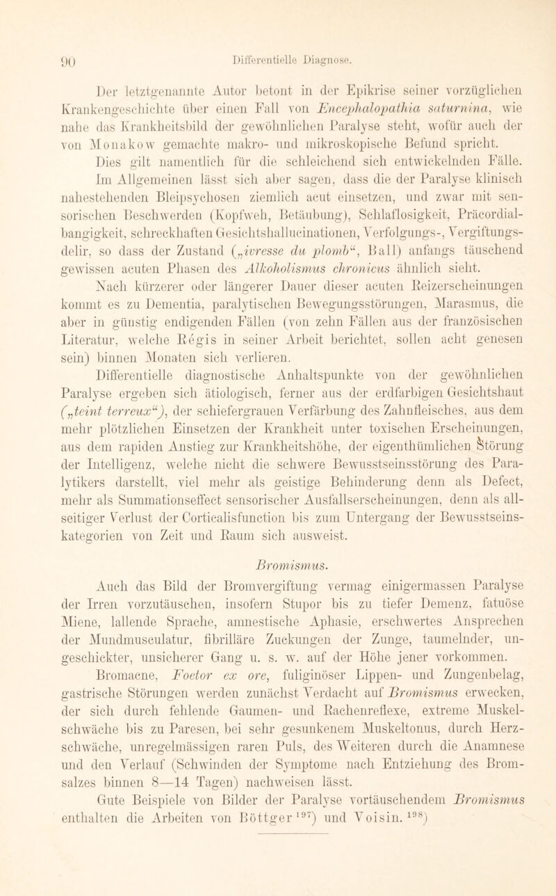 Der letztgenannte Autor betont in der Epikrise seiner vorzüglichen Krankengeschichte über einen Fall von Fncephalopathia saturnina, wie nahe das Krankheitsbild der gewöhnlichen Paralyse steht, wofür auch der von Monako w gemachte makro- und mikroskopische Befund spricht. Dies gilt namentlich für die schleichend sich entwickelnden Fälle. Im Allgemeinen lässt sich aber sagen, dass die der Paralyse klinisch nahestehenden Bleipsychosen ziemlich acut einsetzen, und zwar mit sen¬ sorischen Beschwerden (Kopfweh, Betäubung), Schlaflosigkeit, Präcordial- bangigkeit, schreckhaften Gesichtshallueinationen, Verfolgung^-, Vergiftungs¬ delir, so dass der Zustand („ivresse du plornb“, Ball) anfangs täuschend gewissen acuten Phasen des Älkoholismus chronicus ähnlich sieht. Nach kürzerer oder längerer Dauer dieser acuten Beizerscheinungen kommt es zu Dementia, paralytischen Bewegungsstörungen, Marasmus, die aber in günstig endigenden Fällen (von zehn Fällen aus der französischen Literatur, welche Begis in seiner Arbeit berichtet, sollen acht genesen sein) binnen Monaten sich verlieren. Differentielle diagnostische Anhaltspunkte von der gewöhnlichen Paralyse ergeben sich ätiologisch, ferner aus der erdfarbigen Gesichtshaut („feint terreuxu): der schiefergrauen Verfärbung des Zahnfleisches, aus dem mehr plötzlichen Einsetzen der Krankheit unter toxischen Erscheinungen, aus dem rapiden Anstieg zur Krankheitshöhe, der eigenthümlichen Störung der Intelligenz, welche nicht die schwere Bewusstseinsstörung des Para¬ lytikers darstellt, viel mehr als geistige Behinderung denn als Defect, mehr als Summationseffect sensorischer Ausfallserscheinungen, denn als all¬ seitiger Verlust der Corticalisfunction bis zmn Untergang der Bewusstseins¬ kategorien von Zeit und Baum sich ausweist. Bromismus. Auch das Bild der Bromvergiftung vermag einigermassen Paralyse der Irren vorzutäuschen, insofern Stupor bis zu tiefer Demenz, fatuöse Miene, lallende Sprache, amnestische Aphasie, erschwertes Ansprechen der Mundmuseulatur, fibrilläre Zuckungen der Zunge, taumelnder, un¬ geschickter, unsicherer Gang u. s. w. auf der Höhe jener Vorkommen. Bromacne, Foetor ex ore, fuliginöser Lippen- und Zungenbelag, gastrische Störungen werden zunächst Verdacht auf Bromismus erwecken, der sich durch fehlende Gaumen- und Bachenreflexe, extreme Muskel¬ schwäche bis zu Paresen, bei sehr gesunkenem Muskeltonus, durch Herz¬ schwäche, unregelmässigen raren Puls, des Weiteren durch die Anamnese und den Verlauf (Schwinden der Symptome nach Entziehung des Brom¬ salzes binnen 8—14 Tagen) nachweisen lässt. Gute Beispiele von Bilder der Paralyse vortäuschendem Bromismus enthalten die Arbeiten von Böttger197) und Voisin.198)