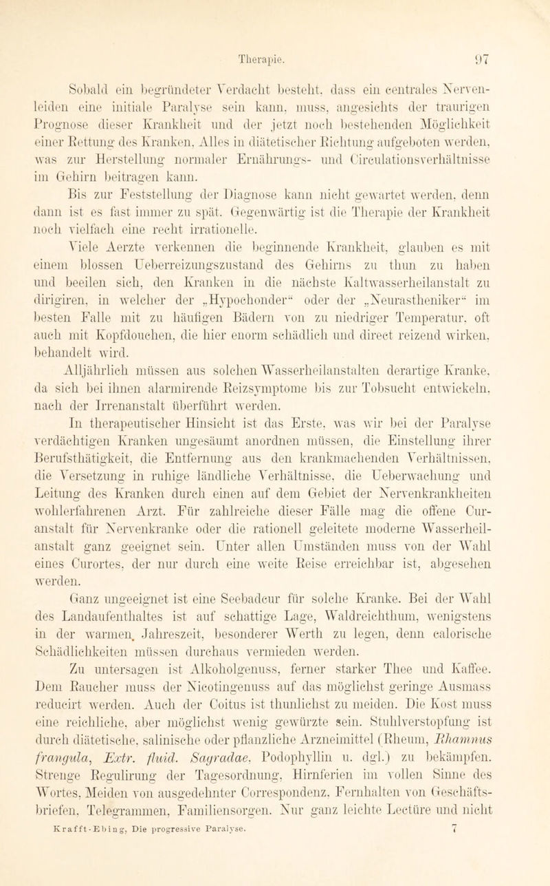 Sobald ein begründeter Verdacht bestellt, dass ein centrales Nerven- leiden eine initiale Paralyse sein kann, muss, angesichts der traurigen Prognose dieser Krankheit und der jetzt noch bestehenden Möglichkeit einer Kettung des Kranken. Alles in diätetischer Richtung aufgeboten werden, was zur Herstellung normaler Ernährungs- und Circulationsverhältnisse im Gehirn beitragen kann. CT Bis zur Feststellung der Diagnose kann nicht gewartet werden, denn o o o 7 dann ist es fast immer zu späh Gegenwärtig ist die Therapie der Krankheit noch vielfach eine recht irrationelle. Viele Aerzte verkennen die beginnende Krankheit, glauben es mit einem blossen Ueberreizungszustand des Gehirns zu thun zu haben und beeilen sich, den Kranken in die nächste Kaltwasserheilanstalt zu dirigiren, in welcher der „Hypochonder“ oder der „Neurastheniker“ im besten Falle mit zu häufigen Bädern von zu niedriger Temperatur, oft auch mit Kopfdouchen, die hier enorm schädlich und direct reizend wirken, behandelt wird. Alljährlich müssen aus solchen Wasserheilanstalten derartige Kranke, da sich bei ihnen alarmirende Reizsymptome bis zur Tobsucht entwickeln, nach der Irrenanstalt überführt werden. In therapeutischer Hinsicht ist das Erste, was wir bei der Paralyse verdächtigen Kranken ungesäumt anordnen müssen, die Einstellung ihrer Berufsthätigkeit, die Entfernung aus den krankmachenden Verhältnissen, die Versetzung in ruhige ländliche Verhältnisse, die Ueberwaehung und Leitung des Kranken durch einen auf dem Gebiet der Nervenkrankheiten wohlerfahrenen Arzt. Für zahlreiche dieser Fälle mag die offene Cur- anstalt für Nervenkranke oder die rationell geleitete moderne Wasserheil¬ anstalt ganz geeignet sein. Unter allen Umständen muss von der Wahl eines Curortes, der nur durch eine weite Reise erreichbar ist, abgesehen werden. Ganz ungeeignet ist eine Seebädern für solche Kranke. Bei der Wahl des Landaufenthaltes ist auf schattige Lage, Waldreichthum, wenigstens in der warmen Jahreszeit, besonderer Werth zu legen, denn calorische Schädlichkeiten müssen durchaus vermieden werden. Zu untersagen ist Alkoholgenuss, ferner starker Thee und Kaffee. Dem Raucher muss der Nicotingenuss auf das möglichst geringe Ausmass reducirt werden. Auch der Coitus ist thunlichst zu meiden. Die Kost muss eine reichliche, aber möglichst wenig gewürzte sein. Stuhlverstopfung ist durch diätetische, salinische oder pflanzliche Arzneimittel (Rheum, Rhamnus franguia, Extr. fluid. Sayradae, Podophyllin u. dgl.) zu bekämpfen. Strenge Regulirung der Tagesordnung, Hirnferien im vollen Sinne des Wortes, Meiden von ausgedehnter Correspondenz, Fernhalten von Geschäfts¬ briefen, Telegrammen, Familiensorgen. Nur ganz leichte Lectüre und nicht Kr afft-Ebing, Die progressive Paralyse.