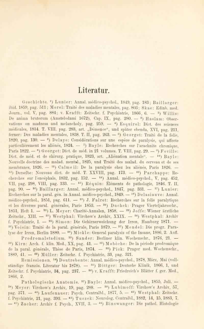 Literatur. Geschichte. 4) Lunier: Annal. medico-psyehol., 1849, pag. 183; Baiilarger: ibid. 1859, pag. 511; Morel: Traite des maladies mentales, pag. 803; Skae: Edinb. med. Journ., yoI. Y, pag. 884; v. Krafft: Zeitsehr. f. Psychiatrie, 1866, 6. — 2) Willis: De anima brutorum (Amstelodami 1672), Cap. IX, pag. 280. — 3) Haslam: Obser- vations on madness and melancholy, pag. 259. — 4) Esquirol: Dict. des Sciences medicales, 1814. T. VIII, pag. 283, art. „Demence“, und später ebenda, XVI, pag. 211, ferner: Des maladies mentales, 1838. T. II, pag. 263. — 5) Georget: Traite de la folie, 1820, pag. 130. — 6) Delaye: Considerafions sur une espece de paralysie, qui affecte particulierement les alienes, 1824. — 7) Bayle: Recherches sur l’arachnite chronique, Paris 1822. — 8) Georget: Dict. de med. in 21 volumes. T. VIII, pag. 29. — 9) Foville: Dict. de med. et de Chirurg, pratique, 1823, art. „Alienation mentale“. — 10) Bayle: Nouvelle doctrine des malad, mental., 1825, und Traite des malad, du cerveau et de ses membranes, 1826. — n) Calmeil: De la paralysie chez les alienes, Paris 1826. — 12) Derselbe: Nouveau dict. de med. T. XXVIII, pag. 173. — 13) Parchappe: Re¬ cherches sur l’encephale, 1832, pag. 152. — 14) Annal. medico-psyehol., V, pag. 452, VII, pag. 298, VIII, pag. 133. — 15) Re quin: Elements de pathologie, 1846. T. II, pag. 90. — 16) Baiilarger: Annal. medico-psyehol., 1847, pag. 331. — 17) Lunier: Recherches sur la paral. gen. in Annal. medico-psyehol., 1849. — 18) Delasiauve: Annal. medieo-psycliol., 1851, pag. 611. — 19) J. Fair et: Recherches sur la folie paralytique et les diverses paral. generales, Paris 1853. — 20) Duehek: Prager Vierteljahrsschr., 1851, Heft 1. — 21) L. Meyer: Charite-Annalen, 1858. — 22) Joffe: Wiener ärztliche Zeitschr., XIII. — 23) Westphal: Virchow’s Archiv, XXIX. — 24) Westphal: Archiv f. Psychiatrie, I. — 25) Simon: Die Gehirnerweichung der Irren, Hamburg 1871. — 26) Voisin: Traite de la paral. generale, Paris 1879. — 27) Mendel: Die progr. Para¬ lyse der Irren, Berlin 1880. — 28) Mickle: General paralysis of the Insane, 1886, 2. Aufl. Prodromalstadium. 29) Sander: Berliner klin. Woehenschr., 1876, 21. — 30) Kirn: Arch. f. klin. Med., XX, pag. 41. — 31) Mobeche: De la periode prodromique de la paral. generale, These de Paris, 1874. — 32) Piek: Prager med. Woehenschr., 1889, 41. — 33) Müller: Zeitsehr. f. Psychiatrie, 33, pag. 321. Remissionen. 34) Doutrebente: Annal. medico-psyehol., 1878, März, Mai (voll¬ ständige französ. Literatur bis 1878). — 35) Böttger: Deutsche Klinik, 1866, 1, und Zeitsehr. f. Psychiatrie, 34, pag. 237. — 36) v. Krafft: Friedreich’s Blätter f. ger. Med., 1866, 2. Pathologische Anatomie. 37) Bayle: Annal. medico-psyehol., 1855, Juli. — 38) Meyer: Virchow’s Archiv, 19, pag. 288. — 39) Lu bim off: Virchow’s Archiv, 57, pag. 371. — 40) Laufenauer: Psych. Centralbl., 1877, 5. — 41) Westphal: Zeitschr. f. Psychiatrie, 21, pag. 393. — 42) Tuczek: Neurolog. Centralbl., 1882, 14, 15, 1883, 7. — 43) Zacher: Archiv f. Psych., XVII, 3. — 44) Bin swang er: Die pathol. Histologie