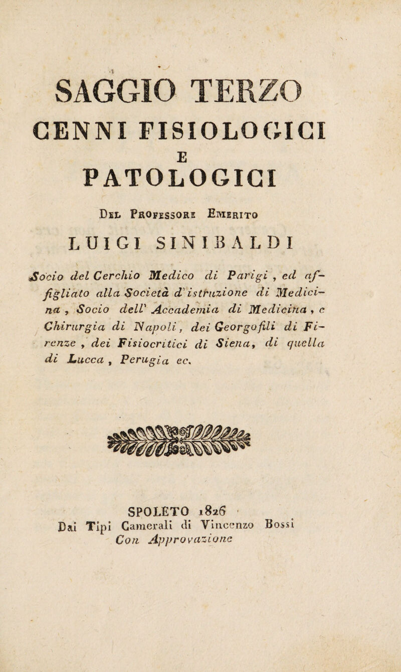 4 SAGGIO TERZO CENNI FISIOLOCIGI PATOLOGICI Dii. Professori Emerito LUIGI SIN I BALDI iSocio del Cerchio Medico di Parigi , ed af¬ figliato alla Società d'' istruzione di Medici¬ na , Socio delV Accademia di Medieifta , c Chirurgia di ISapoli, dei Georgofili di Fi¬ renze y dei Fisiocritici di Siena^ di quella di Lucca , Perugia ec. SPOLETO iS'iS ' Dai Tipi Camerali di Vincenzo Bossi Con Approvazione