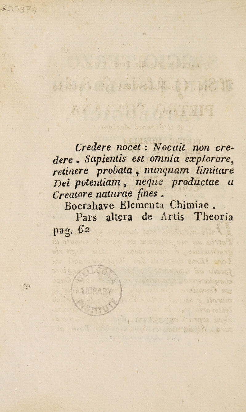 / Credere nocet : Nocuit non cre¬ dere . Sapientìs est omnia expìorare, retinere probata ^ nunquam limitare T>d potentiam, neque productae a Creatore naturae fines. Boerahavc Elementa Chimiae . Pars altera de Artis Tlieoria pag. 62 I