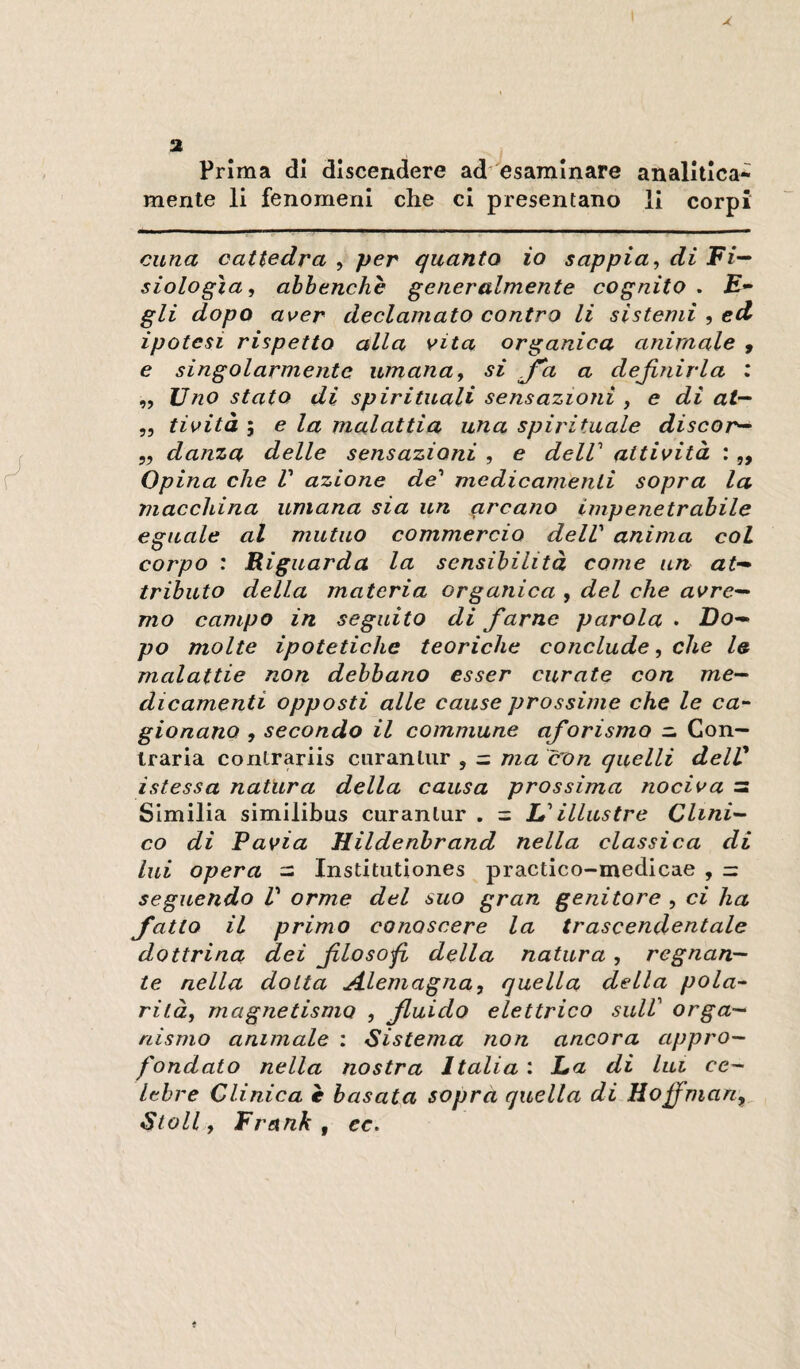 Prima di discendere ad'esaminare analitica¬ mente li fenomeni che cl presentano li corpi cuna cattedra , per quanto io sappia, di Fi-“ siologìa, ahbenchè generalmente cognito • £- gli dopo aver declamato contro li sistemi , ed ipotesi rispetto alla vita organica anirnale , e singolarmente umana, si J^a a definirla : ,, Uno stato di spirituali sensazioni , e di at-^ 53 tività I e la malattia una spirituale discor^ 55 danza delle sensazioni , e delV attività : „ Opina che V azione de^ medicamenti sopra la macchina umana sia un arcano impenetrabile eguale al mutuo commercio dell' anima col corpo : Riguarda la sensibilità come un at-» tributo della materia organica , del che avre^ mo campo in seguito di farne parola . Do— po molte ipotetiche teoriche conclude, che le malattie non debbano esser curate con me— dicamenti opposti alle cause prossime che le ca¬ gionano , secondo il commune aforisma — Con¬ traria coiitrariis ciiranliir , = ma con quelli delV istessa natura della causa prossima nociva = Slmilia similibus curanlur . = L'illustre Clini¬ co di Pavia Hildenbrand nella classica di lui opera - Institiitiones practico-medicae , = seguendo V orme del suo gran genitore , ci ha fatto il primo conoscere la trascendentale dottrina dei filosofi della natura, regnan¬ te nella dotta Alemagna, quella della pola¬ rità, magnetismo , fluido elettrico sulV orga¬ nismo animale : Sistema non ancora appro¬ fondato nella nostra Italia : La di lui ce¬ lebre Clinica è basata soprà quella di Hoffman,^ StoU, Frank, ec.
