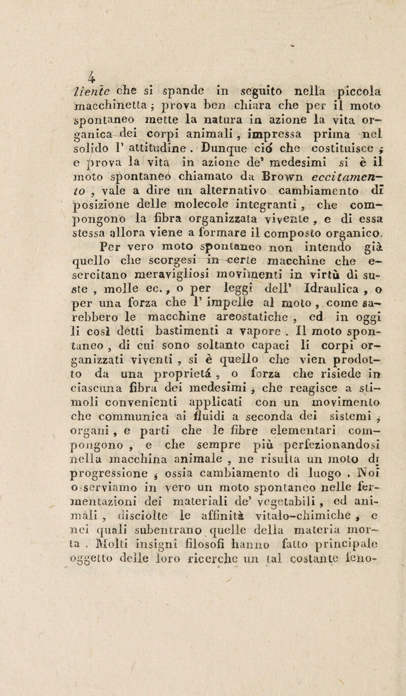 lieìiic che si spande in seguito nella piccola macchinetta j prova ben chiara che per il moto spontaneo mette la natura in azione la vita or¬ ganza dei corpi animali , impressa prima nel solido r attitudine . Dunque cid che costituisce ; e J^rova la vita, in azione de’ medesimi si è il moto spontaneò chiamato da Brown eccitamen¬ to , vale a dire un alternativo cambiamento dr posizione delle molecole integranti , che com¬ pongono la fibra organizzata vivente , e di essa stessa allora viene a formare il composto organico. Per vero moto spontaneo non intendo già quello che scorgasi dn-certe macchine che e- sercitano meravigliosi moviìnenti in virtù dì su¬ ste , molle ec., o per leggi dell’ Idraulica , o per una forza che 1’ impelle al moto , come sa¬ rebbero le macchine areostatiche , ed in oggi li così detti bastimenti a vapore . Il moto spon- tóineo j di cui sono soltanto capaci li corpi or¬ ganizzati vìventi , si è quello che vien prodot¬ to da una proprietà , o forza che risiede in ciascuna fibra dei medesimi j che reagisce a sti¬ moli convenienti applicati con un movimento che communica ai fluidi a seconda dei sistemi j organi , e parti che le fibre elementari com¬ pongono , e che sempre più perfezionandosi nella macchina animale , ne risulta un moto dr progressione ^ ossia cambiamento di luogo . Noi o serviamo in vero un moto spontaneo nelle fer¬ mentazioni dei materiali de’ vegetabili , ed ani¬ mali , disciolte le affinità vitalo-chimiche , e nei quali subentrano quelle della materia mor¬ ta . Molti insigni filosofi hanno fatto principale oggetto delle loro ricerche un tal costante leno-