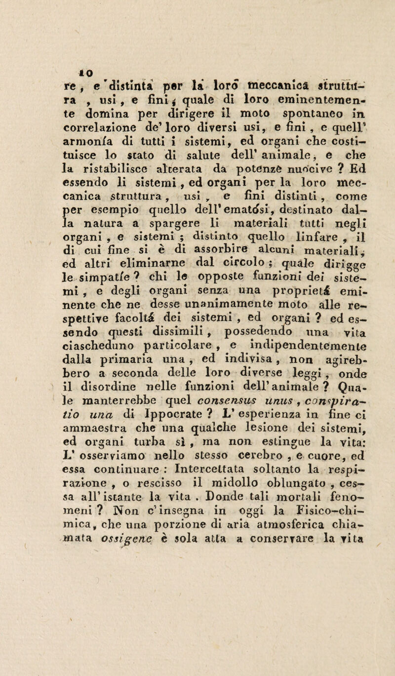 re, e 'distinta per là lord tneccanica àtruttn- ra , usi, e fini i quale di loro eminentemen¬ te domina per dirìgere il moto spontaneo in. correlazione de’loro diversi usi, e fini, e quell* armonia di tutti i sistemi, ed organi che costi¬ tuisce lo stato di salute dell’ animale, e che la ristabilisce alterata da potenze nuoci ve ? Ed essendo li sistemi, ed organi per la loro mec¬ canica struttura, usi , e fini distinti , come per esempio quello dell’ematdsi, destinato dal¬ la natura a spargere li materiali tutti negli organi , e sistemi ; distinto quello linfare , il dì cui fine si è di assorbire alcuni materiali^ ed altri eliminarne dal circolo ; quale dirigge le slmpat/e ? chi le opposte funzioni dei siste¬ mi , e degli organi senza una proprietà emi¬ nente che ne desse unanìmamente moto alle re- spettlye facoltà dei sistemi , ed organi ? ed es¬ sendo questi dissimili , possedendo una vita ciascheduno particolare , e indipendentemente dalla primaria una , ed indivisa, non agireb¬ bero a seconda delle loro diverse leggi, onde il disordine nelle funzioni dell’animale? Qua¬ le manterrebbe quel consensus unus , con^pira- tio una di Ippocrate ? L’ esperienza in fine cl ammaestra che una qualche lesione del sistemi, ed organi turba si , ma non estingue la vita: L* osserviamo nello stesso cerebro , e cuore, ed essa continuare : Intercettata soltanto la respi¬ razione , o rescisso il midollo oblungato , ces¬ sa all’istante la vita . Donde tali mortali feno¬ meni ? Non c’insegna in oggi la Fisico-chi¬ mica, che una porzione di aria atmosferica chia¬ mata ossigene^ è sola atta a conservare la vita
