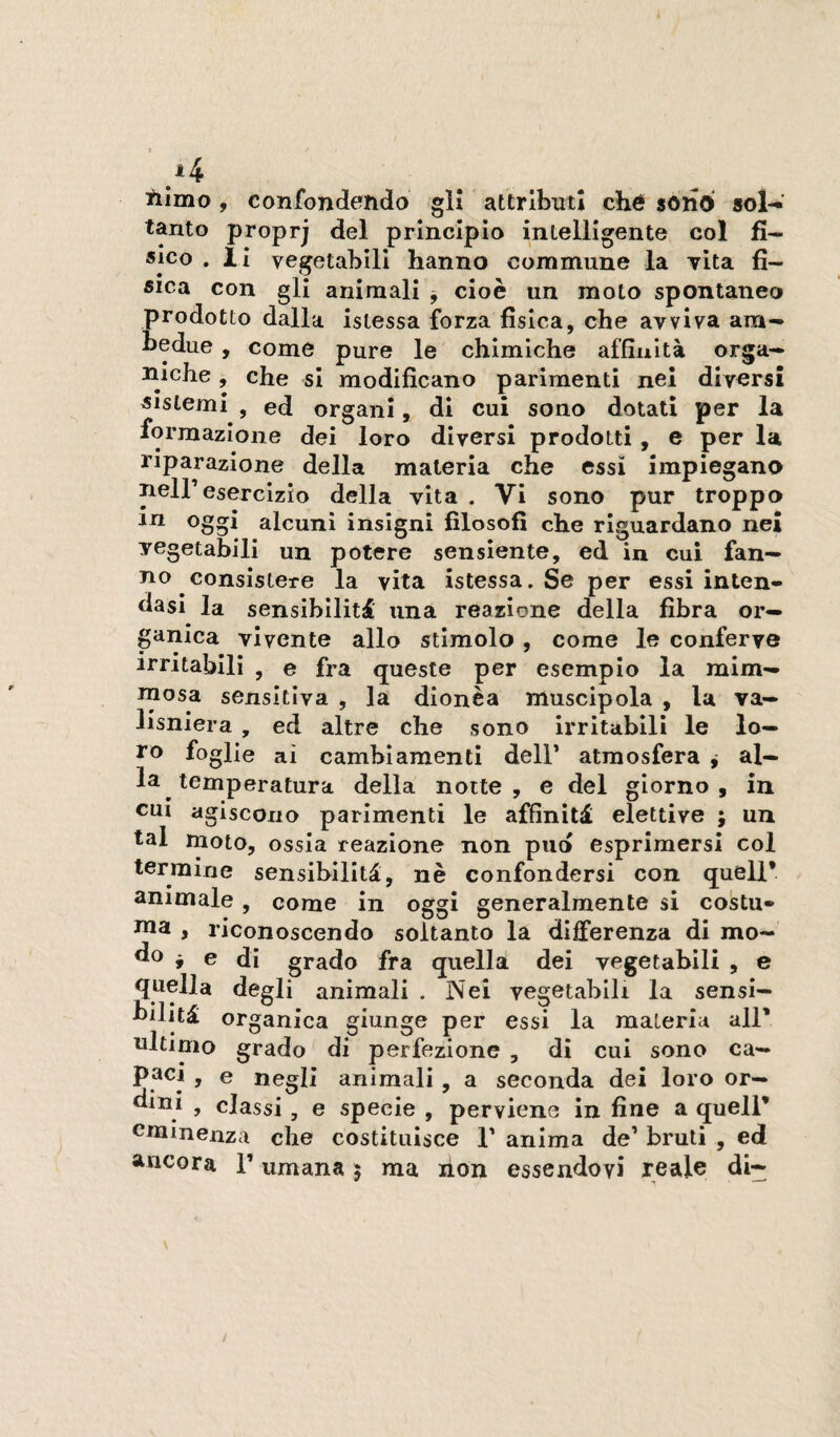 iilmo , confondendo gli attributi ché sonò sol-*' tanto proprj del principio intelligente col fi¬ sico . il vegetabili hanno commune la vita fi¬ sica con gli animali -, cioè un moto spontaneo prodotto dalla istessa forza fisica, che avviva am¬ bedue , come pure le chimiche affinità orga¬ niche , che si modificano parimenti nei diversi sistemi , ed organi, di cui sono dotali per la formazione dei loro diversi prodotti, e per la riparazione della materia che essi impiegano neir esercizio della vita . Vi sono pur troppo alcuni insigni filosofi che riguardano nei vegetabili un potere sensiente, ed in cui fan¬ no consìstere la vita istessa. Se per essi inten¬ dasi la sensibilità una reazione della fibra or¬ ganica vivente allo stimolo , come le conferve irritabili , e fra queste per esempio la mim- tnosa sensitiva , la dionèa muscipola , la va- lisniera , ed altre che sono irritabili le lo¬ ro foglie ai cambiamenti dell’ atmosfera ^ al¬ la temperatura della notte, e del giorno, in CUI agiscono parimenti le affinità elettive ; un tal moto, ossia reazione non pud esprimersi col termine sensibilità, nè confondersi con quell* animale, come in oggi generalmente si costu¬ ma , riconoscendo soltanto la differenza di mo- ^ e di grado fra quella dei vegetabili , e quella degli animali . Nei vegetabili la sensi¬ bilità organica giunge per essi la materia all* ultimo grado di perfezione , di cui sono ca— > o negli animali, a seconda dei loro or— ^luj , classi , e specie , perviene in fine a quell* eminenza che costituisce T anima de’ bruti , ed ancora T umana 5 ma lion essendovi reale di-