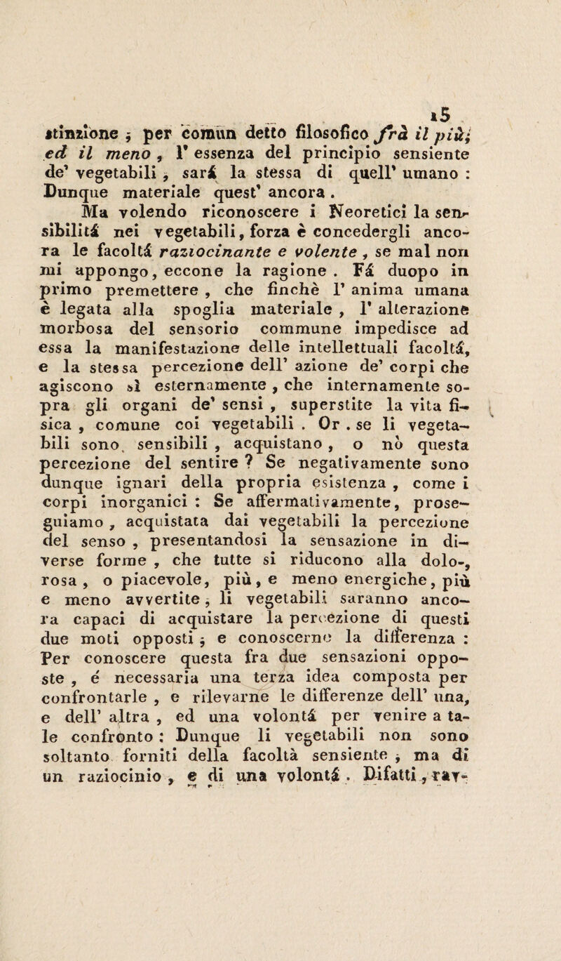 *5 «tinzibne j per èoraun detto filosofico Jrà il piài ed il meno , 1 essenza del principio sensiente de’ vegetabili , sari la stessa di quell’ umano : Dunque materiale quest’ ancora . Ma volendo riconoscere i teoretici la sen»- sibiliti nei vegetabili, forza c concedergli anco¬ ra le facolti raziocinante e volente , se mal non mi appongo, eccone la ragione . Fi duopo in pi'imo premettere , che finche 1’ anima umana è legata alla spoglia materiale , 1* alterazione morbosa del sensorio commune impedisce ad essa la manifestazione delle intellettuali facolti, e la stessa percezione dell’ azione de’ corpi che agiscono sì esternamenie , che internamente so¬ pra gli organi de’ sensi , superstite la vita fi¬ sica , comune coi vegetabili . Or . se li vegeta¬ bili sono, sensibili , acquistano , o no questa percezione del sentire ? Se negativamente sono dunque ignari della propria esistenza , come i corpi inorganici : Se affermativamente, prose¬ guiamo , acquistata dai vegetabili la percezione del senso , presentandosi la sensazione in di¬ verse forme , che tutte si riducono alla dolo-, rosa, o piacevole, più, e meno energiche, più e meno avvertite j li vegetabili saranno anco¬ ra capaci di acquistare la percezione di questi due moti opposti j e conoscerne la differenza : Per conoscere questa fra due sensazioni oppo¬ ste , e necessaria una terza idea composta per confrontarle , e rilevaime^ le differenze dell’ una, e deir altra , ed una volontà per venire a ta¬ le confrónto : Dunque li vegetabili non sono soltanto forniti della facoltà sensiente j ma dì un raziocinio , e di una volontà . Difatti , taT-