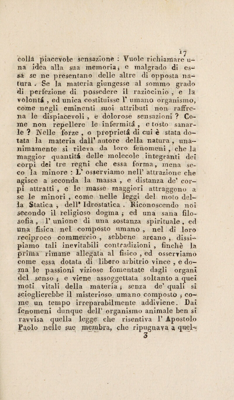 colli piacevole sensazione : Vuole richiamare u-* na Me a alla sua memoria j e malgrado di es* sa se ne presentano delle altre di opposta na-^^ tura Se la materia giungesse al sommo grado di perfezione di possedere il raziocinio , e la volontà , ed unica costituisse V umano organismo, come negli eminenti suoi attributi non raffre¬ na le displacevoli , e dolorose sensazioni ? Co¬ me non repellere le infermità , e tosto sanar¬ le ? Ideile forze , o proprietà di cui è stata do¬ tata la materia dall’ autore della natura , iinà- nimamente si rileva da loro fenomeni , che li maggior quantità delle molecole Integranti dei corpi dei tre regni che essa forma, mena se¬ co la minore : L’ osserviamo nell’ attrazione che agisce a seconda la massa , e distanza de’ cor¬ pi attratti , e le masse ► maggiori attraggono a se le minori , come nelle leggi del moto del¬ la Statica ^ dell* Idrostatica . Riconoscendo nói secondo il religioso dogma ; ed una sana filo¬ sofìa , r unione di ima sostanza spirituale, ed una fisica nel composto umano , nel di loro reciproco commercio , sebbene arcano ^ dissi¬ piamo tali inevitabili contradizloni , finché là prima ' rimane allegata al fìsico , ed osserviamo come essa dotata di libero arbitrio vince , e do¬ ma le passioni viziose fomentate dagli organi del senso 5 e viene assoggettata soltanto a quei moti vitali della materia 5 senza de’ quali si scioglierebbe il misterioso umano composto ^ co¬ me un tempo irreparabilmente addiviene. Dai fenomeni dunque dell’ organismo animale ben si ravvisa quella legge che risentiva 1’ Apostolo Paolo nelle sue membra, che ripugnava a «luel-a 3
