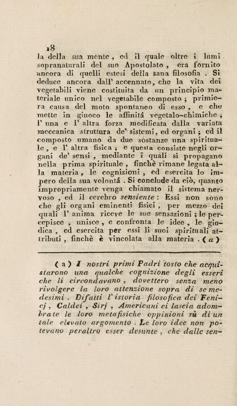 la della sua mente, ed il quale oltre i lumi sopranatiirali del suo Apostolato , era fornito ancora di quelli estesi della sana filosofia . SI deduce ancora dall’ accennato, che la vita dei Tegetahili viene costituita da un principio ma¬ teriale unico nel vegetabile composto ; primie¬ ra causa del moto spontaneo di esso , e che mette in giuoco le affinità vegetalo-chlmiche ^ r una e F altra forza modificata dalla variata meccanica struttura de’’sistemi, ed organi ; ed il composto umano da due sostanze una spiritua¬ le , e r altra fisica 5 e questa consiste negli or¬ gani de’ sensi , mediante i quali si propagano nella prima spirituale , finche rimane legata al¬ la materia, le cognizioni , ed esercita lo im¬ pero della sua volontà . Si conclude da ciò, quanto impropriamente venga chiamato il sistema ner¬ voso , ed il cerehro sensiente : Essi non sono che gli organi eminenti fisici , per mezzo dei quali 1’ anima riceve le sue sensazioni ; le per¬ cepisce ^ unisce , e confronta le idee , le^ §10- dlca , ed esercita per essi li suoi spirituali at¬ tributi , finché è vincolata alla materia . < « ) ( a ) / nostri primi Padri tosto che acquU starono una qualche cognizione degli esseri che li circondas>ano , dovettero senza meno rivolgere la loro attenzione sopra di seme-' desimi . Pif atti V istoria fdosofica dei Feni-^ cj , Caldei , Sirj , Americani ci lascia adoni'^ hraie le loro metafisiche oppinioni sù di un. tale elevato argomento . Le loro idee non /?o- tevano peraltro esser desunte , che dalle sen^-