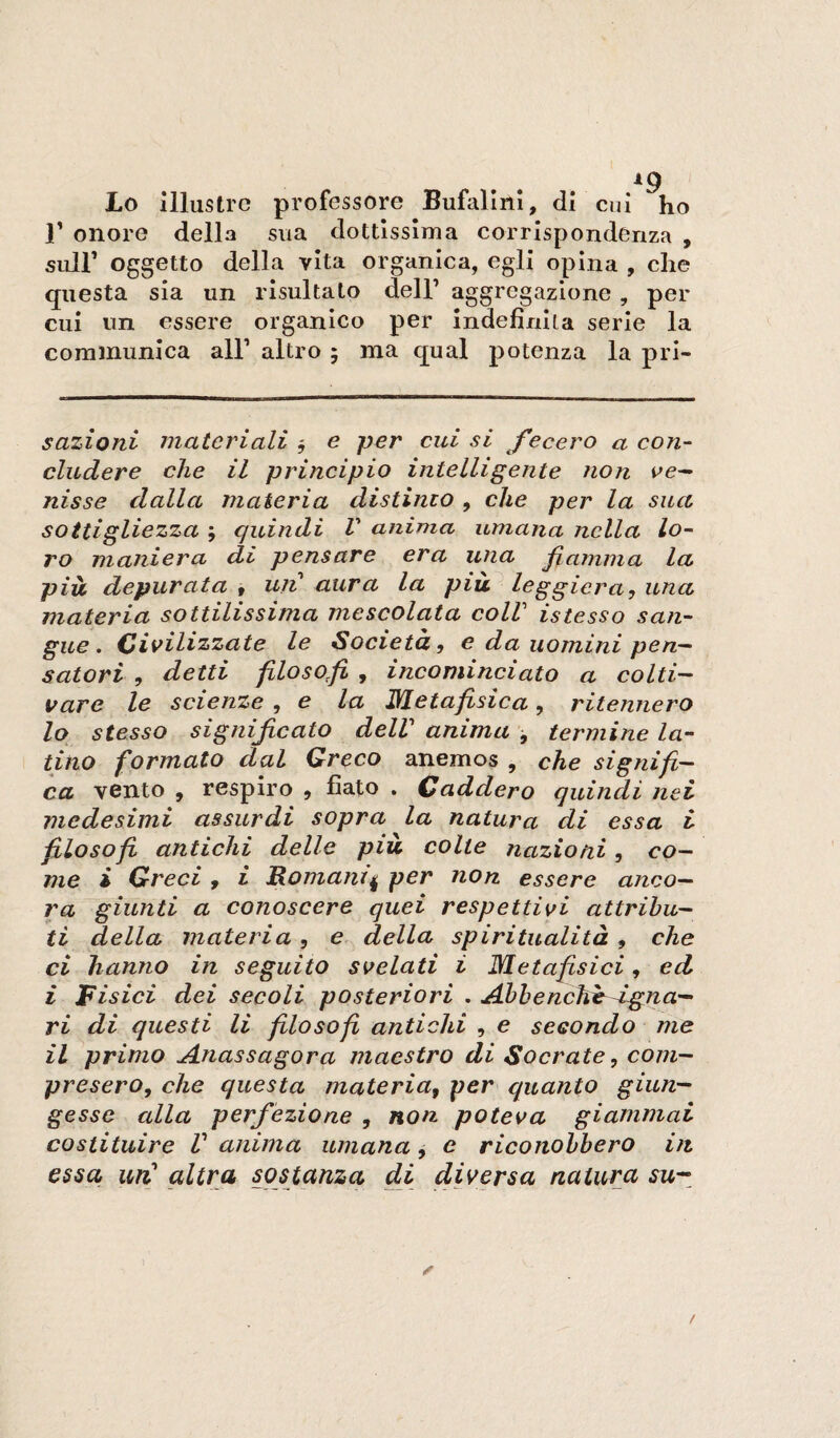 ig Lo illustre professore Bufalinì, di cui ho r onore della sua dottissima corrispondenza , suir oggetto della vita organica, egli opina , che questa sia un risultato dell’ aggregazione , per cui un essere organico per indefinita serie la coramunica all’ altro 5 ma qual potenza la pri- sazioni materiali ^ e per cui si fecero a con¬ cludere che il principio intelligente non ve¬ nisse dalla materia distinto , che per la sua sottigliezza ; quindi V anima umana nella lo¬ ro maniera di pensare era una fiamma la più, depurata 9 uii aura la più^ leggiera, una materia sottilissima mescolata colV iste sso san¬ gue. Civilizzate le Società, e da uomini pen¬ satori , detti filosofi , incominciato a colti¬ vare le scienze ^ e la ISletafisica, ritennero 10 stesso significato delV anima j termine la¬ tino formato dal Greco anemos , che signifi¬ ca vento , respiro , fiato . Caddero quindi nei medesimi assurdi sopra la natura di essa i filosofi antichi delle più colte nazioni, co¬ me i Greci , £ JRomanif per non essere anco¬ ra giunti a conoscere quei respettivi attribu¬ ti della materia, e della spiritualità , che ci hanno in seguito svelati i Metafisici, ed i Fisici dei secoli posteriori , Ahhenchè^-igna¬ ri di questi li filosofi antichi , e secondo me 11 primo Anassagora maestro di Socrate, com¬ presero, che questa materia, per quanto giun¬ gesse alla perfezione , non poteva giammai costituire V anima umana j e riconobbero in essa un' altra sostanza dà diversa natura su--