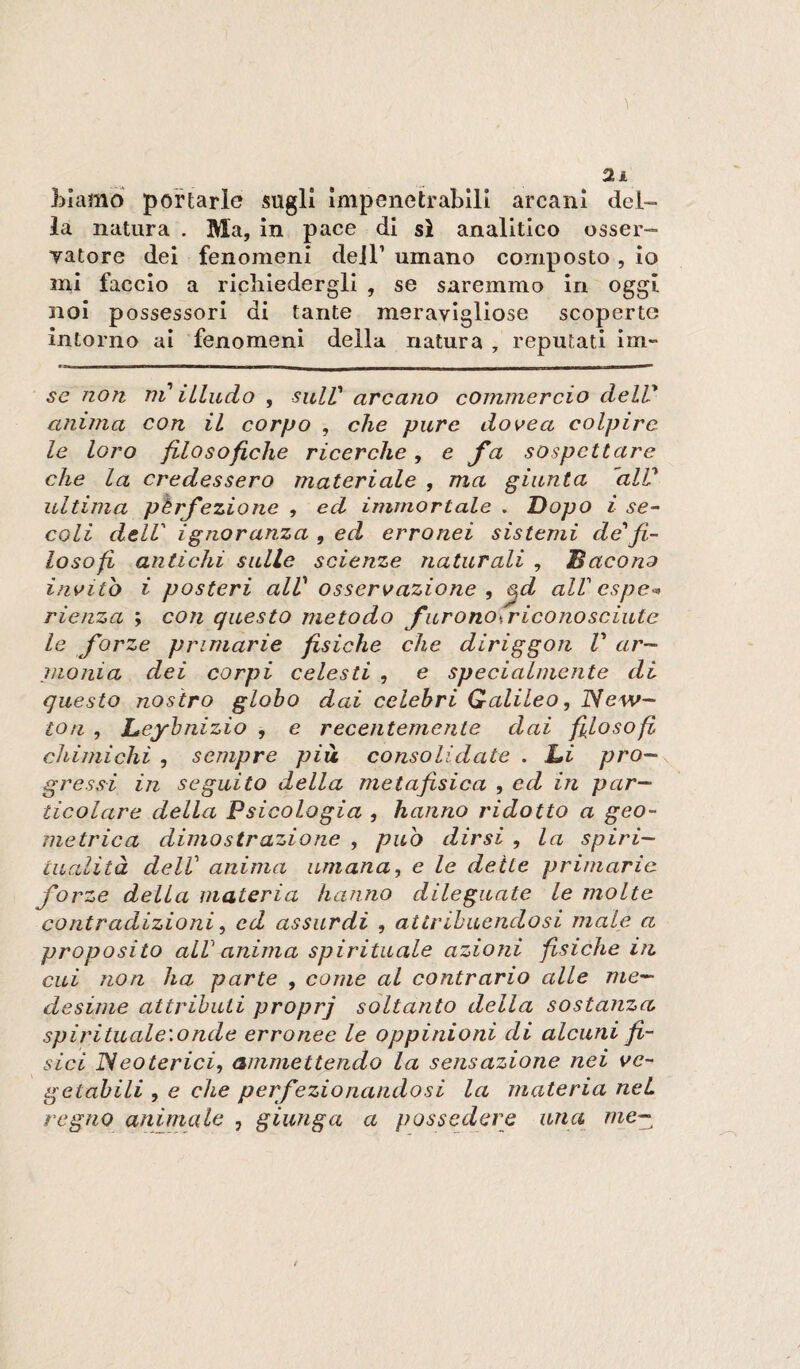 LIamo portarle sugli Impenetrabili arcani del¬ la natura . Ma, In pace di sì analitico osser- yatore dei fenomeni dell’ umano composto , io mi faccio a richiedergli , se saremmo in oggi noi possessori di tante meravigliose scoperte intorno ai fenomeni della natura , reputati im- se non ni iLindo , sulV arcano commercio delV anima con il corpo , che pure dovea colpire le loro filosofiche ricerche, e fa sospettare che la credessero materiale , ma giunta 'alV ultima pèrfezioiie , ed immortale . Dopo i se- coli dell' ignoranza , ed erronei sistemi de'fi¬ losofi antichi sulle scienze naturali , Bacano invito i posteri alV osservazione , ^d all'cspe-> rienza ; con questo metodo furonosr icona scinte le forze primarie fisiche che diriggon V ar¬ monia dei corpi celesti , e specialmente di questo nostro globo dai celebri Galileo, ISew- tofi , Leybnizio , e recentemente dai fi^losofi chimichi , sempre pià consolidate . Di pro¬ gressi in seguito della metafisica , ed in par¬ ticolare della Psicologia , hanno ridotto a geo¬ metrica dimostrazione , puh dirsi , la spiri¬ tualità delV anima umana, e le deite primarie forze della materia hanno dileguate le molte contradizioni, ed assurdi , attribuendosi male a proposito alV anima spirituale azioni fisiche in cui non ha parte , come al contrario alle me¬ desime attributi proprj soltanto della sostanza spirituale'.onde erronee le oppinioni di alcuni fì¬ sici ISeoterici, ammettendo la sensazione nei ve¬ getabili , e che perfezionandosi la materia nei regno animate , giunga a possedere una we~