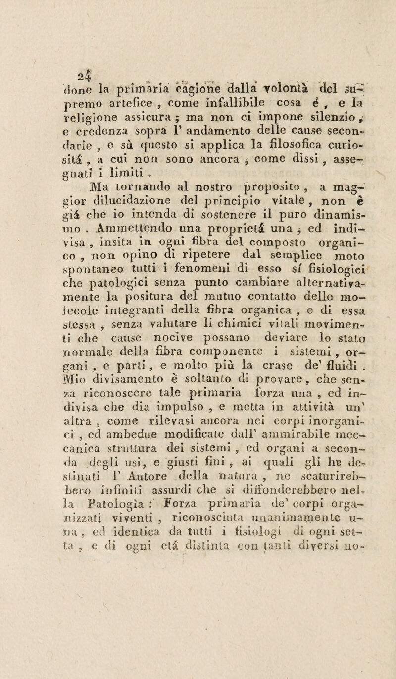 (Ione la primària cagione dalla yolontà del su^ premo artefice , come infallibile cosa é , e la religione assicura; ma non ci impone silenzio,' e credenza sopra T andamento delle cause secon¬ darle , e sa questo si applica la filosofica curio¬ sità' , a cui non sono ancora ; come dissi, asse¬ gnati i limiti . Ma tornando al nostro proposito , a mag¬ gior dilucidazione del principio vitale, non è già che io intenda di sostenere il puro dinamis¬ mo . Ammettendo una proprietà una ^ ed indi¬ visa , insita in ogni fibra del composto organi¬ co , non opino dì ripetere dal semplice moto spontaneo tutti i fenomeni di esso si fisiologici che patologici senza punto cambiare alternativa- mente la positura del mutuo contatto delle mo¬ lecole integranti della fibra organica , e di essa stessa , senza valutare li chimici vitali movimen¬ ti che cause nocive possano deviare lo stato normale della fibra componente i sistemi , or¬ gani , e parti , e molto più la crasc de’ fluidi . Mio divisameiito è soltanto di provare , che sen¬ za riconoscere tale primaria forza una , ed in¬ divisa che dia impulso , e metta in attività un’ altra , come rilevasi ancora nei corpi inorgani¬ ci , ed ambedue modificate dall’ ammirabile mec¬ canica struttura dei sistemi , ed organi a secon¬ da degli usi, e giusti fini , ai quali gli lia de¬ stinati r Autore della natura , ne scaturireb¬ bero infiniti assurdi die sì dllFonderebbero nel¬ la Patologia : Forza primaria do’ corpi orga¬ nizzati viventi , riconosciuta iinanimamentc u- na , ed identica da tutti i fisiologi di ogni set¬ ta , e di ogni età distinta con tanti diversi no-