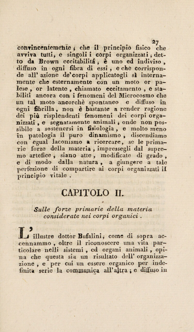 conTÌncentemelite ^ che 11 principio fisico che avviva tutti, e singoli i còrpi organizzati ^ det¬ to da Brown eccltabllltdl ^ è uno ed indiviso , diffuso in ogni fibra di essi ^ e che corrispon¬ de air azione de’corpi applicatogli si interna¬ mente che esternamente con un moto or pa¬ lese , or latente , chiamato eccitamento , e sta¬ biliti ancora con i fenomeni del Microcosmo che un tal moto ancorché spontaneo e diffuso in ogni fibrilla, non è bastante a render ragione dei più risplendenti fenomeni dei corpi orga¬ nizzati , e segnatamente animali j onde non pos¬ sibile a sostenersi in fisiologia, e molto meno in patologia il puro dinamismo j discendiamo con egual laconismo a ricercare, se le prima¬ rie forze della materia , impressegli dal supre¬ mo artefice j siano atte , modificate di grado ^ e di modo dalla natura , a giungere a tale perfezione di compartire ai corpi organizzati il principio vitale . CAPITOLO IL Sulle forze primarie della materia considerate nei corpi organici . Ij illustre dottor Bufalini,- come di sopra ac¬ cennammo , oltre il riconoscere una vita par¬ ticolare nelli sistemi , ed organi animali , opi¬ na che questa sia un risultato dell’ organizza¬ zione j e per cui un essere organico per inde¬ finita serie la comiaunica all’altra ; e diffuso in