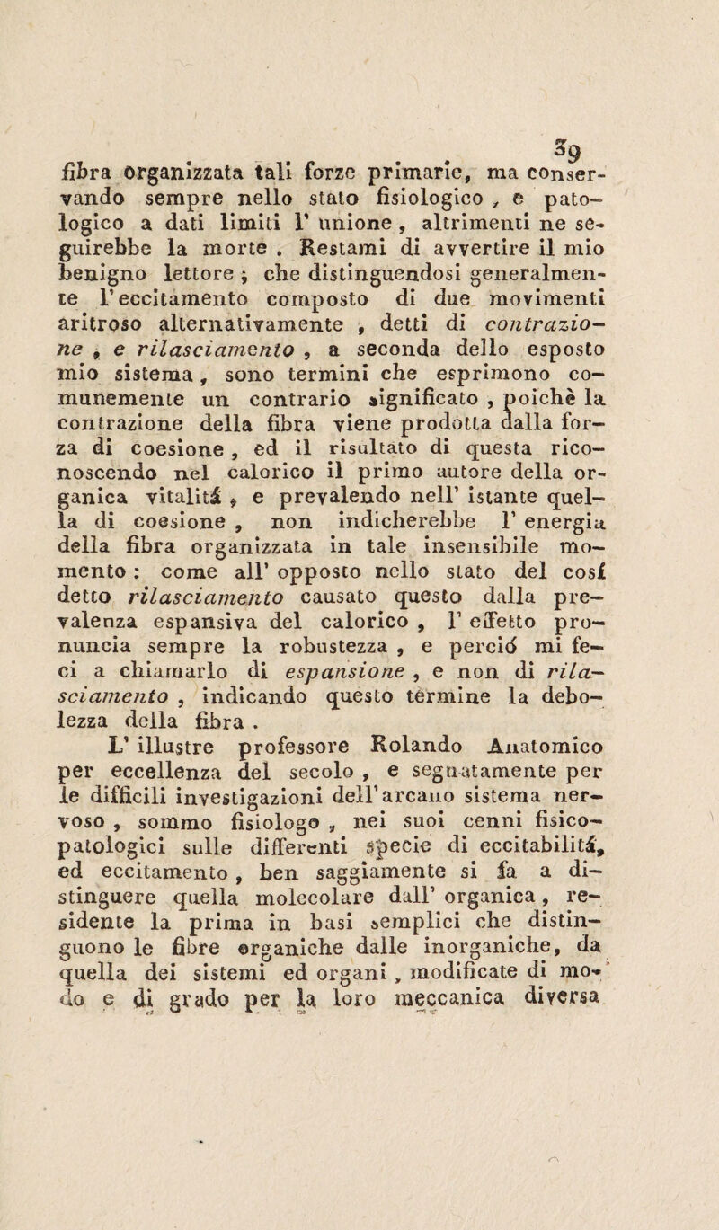 fibra organizzata tali forze primarie, ma conser¬ vando sempre nello stato fisiologico ^ e pato¬ logico a dati limiti 1’ unione , altrimenti ne se¬ guirebbe la morte . Restami di avvertire il mio benigno lettore ; che distinguendosi generalmen¬ te r eccitamento composto di due movimenti aritroso alternativamente , detti di contrazio¬ ne , e rilasciamento , a seconda dello esposto mio sistema, sono termini che esprimono co¬ munemente un contrario significato , poiché la contrazione della fibra viene prodotta dalla for¬ za di coesione, ed il risultato di questa rico¬ noscendo nel calorico il primo autore della or¬ ganica vitalità > e prevalendo nell’ Istante quel¬ la di coesione , non indicherebbe 1’ energia della fibra organizzata in tale insensibile mo¬ mento : come all’ opposto nello stato del cosi detto rilasciamento causato questo dalla pre¬ valenza espansiva del calorico , 1’ elFetto pro¬ nuncia sempre la robustezza , e percid mi fe¬ ci a chiamarlo di espansione , e non di rila¬ sciamento 5 indicando questo termine la debo¬ lezza della fibra . L’ illustre professore Rolando Anatomico per eccellenza del secolo , e segnatamente per le difficili investigazioni dell’arcano sistema ner¬ voso , sommo fisiologo , nei suoi cenni fisico- patologici sulle differenti specie di eccitabilità, ed eccitamento , ben saggiamente si fa a di¬ stinguere quella molecolare dall’ organica, re¬ sidente la prima in basi semplici che distin¬ guono le fibre organiche dalle inorganiche, da quella dei sistemi ed organi , modificate di mo- ' do e di grado per la loro meccanica diversa