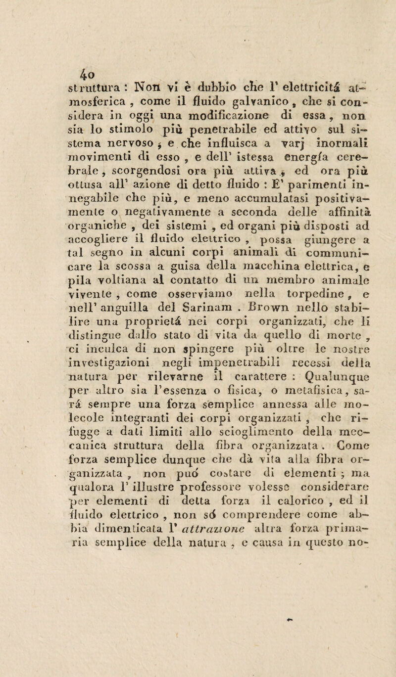 struttura : Noti vi è dubbio che T elettricità at¬ mosferica , come il fluido galvanico , che si con¬ sidera in oggi una modificazione di essa , non sia lo stimolo piu penetrabile ed attivo sul si¬ stema nervoso j e che Influisca a varj inorraali movimenti di esso , e dell’ istessa energ/a cere¬ brale , scorgendosi ora più attiva ed ora più ottusa all’ azione di detto fluido : E' parimenti in¬ negabile che più, e meno accumulatasi positiva¬ mente o negativamente a seconda delle affinità organiche , dei sistemi , ed organi più disposti ad accogliere il fluido elettrico , possa giungere a tal segno in alcuni corpi animali di communi¬ care la scossa a guisa della macchina elettrica, e pila voltiana al contatto di un membro animale vivente , come osserviamo nella torpedine, e nell’ anguilla del Sarinam . Brown nello stabi¬ lire una proprietà nei corpi organizzati, che li distingue dallo stato di vita da quello di morte , 'ci inculca di non spingere più oltre le nostre investigazioni negli impenetrabili recessi della natura per rilevarne il carattere : Qualunque per altro sia l’essenza o fìsica, o metafisica, sa¬ rà sempre una forza semplice annessa alle mo¬ lecole integranti dei corpi organizzati , che ri¬ fugge a dati limiti allo scioglimento della mec¬ canica struttura della fibra organizzata. Come forza semplice dunque che dà vita alla fibra or¬ ganizzata , non pud costare di elementi ; ma qualora l’illustre professore volesse considerare per elementi di detta forza il calorico , ed il fluido elettrico , non sd comprendere come ab¬ bia dimenticata 1* attrazione altra forza prima¬ ria semplice della natura , e causa in questo no-