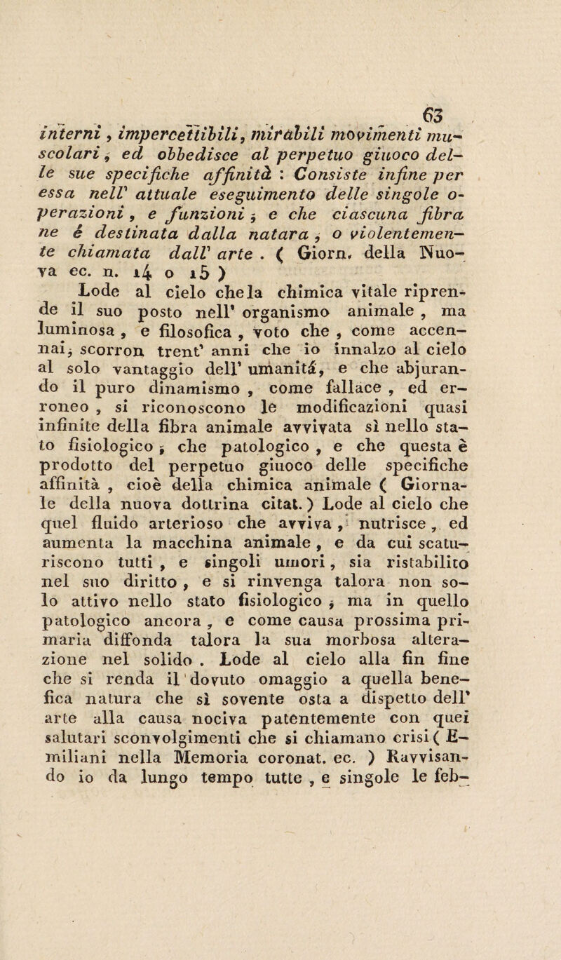 interni , impercettibili^ miràbili mos>imenti mu-^ scolari i ed obbedisce al perpetuo giuoco del— le sue specifiche affinità : Consiste infine per essa nelV attuale eseguimento delle singole o- perazioni, e funzioni 5 e che ciascuna fibra ne é destinata dalla natara ^ o violentemen¬ te chiamata dalV arte . ( Giorn» della Nuo¬ va ec. n. i4 o i5 ) Lode al cielo chela chimica vitale ripren¬ de il suo posto nell* organismo animale , ma luminosa , e filosofica , Voto che , come accen¬ nai j scorron treni* anni die io innalzo al cielo al solo Tantaggio dell’ umanità, e che abjoran¬ do il puro dinamismo , come fallace , ed er¬ roneo , si riconoscono le modificazioni quasi infinite della fibra animale avvivata si nello sta¬ to fisiologico I che patologico , e che questa è prodotto del perpetuo giuoco delle specifiche affinità , cioè della chimica animale ( Giorna¬ le della nuova dottrina citai. ) Lode al cielo che quel fluido arterioso che avviva,' nutrisce, ed aumenta la macchina animale, e da cui scatu¬ riscono tutti , e singoli umori, sia ristabilito nel suo diritto , e si rinvenga talora non so¬ lo attivo nello stato fisiologico j ma in quello patologico ancora , e come causa prossima pri¬ maria diffonda talora la sua morbosa altera¬ zione nel solido . Lode al cielo alla fin fine che si renda il dovuto omaggio a quella bene¬ fica natura che si sovente osta a dispetto dell* arte alla causa nociva patentemente con quei salutari sconvolgimenti che si chiamano crisi ( E- milianl nella Memoria coronai, ec. ) Ravvisan¬ do io da lungo tempo tutte , e singole le feb-