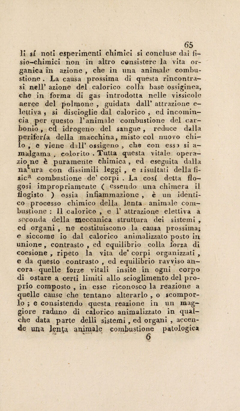 li si noti esperimenti chimici si concluse dai fi- sio-chimicl non in altro censistere la vita or¬ ganica in azione , che in una animale combu¬ stione . La causa prossima di questa rincontra¬ si neir azione del calorico colla base ossiginea, che in forma di gas introdotta nelle vissicole aeree del polmone , guidata dall’ attrazione e- lettiva i si discioglie dal calorico , ed incomin¬ cia per questo l’animale combustione del car¬ bonio , ed Idrogeno del sangue , reduce dalla periferia della macchina, misto col rmovo chi¬ lo , e viene dall’ ossigeno , che con essa si a- malgama , colorito . Tutta questa vitale opera- 2.ÌO ne è puramente chimica , ed eseguita dalla natura con dissimili leggi, e lisultati della fi¬ sici combustione de’ corpi . La cosi detta flo- gosi impropriamente ( essendo una chimera il flogisto ) ossia infiammazione , è un identi¬ co processo chimico della lenta animale com¬ bustione : Il calorico , e 1’ attrazione elettiva à seconda della meccanica struttura del sistemi , ed organi , ne costituiscono la causa prossima; e siccome io dal calorico anlmalizzato posto In. unione , contrasto , ed equilibrio colla jforza di coesione , ripeto la vita de* corpi organizzati , e da questo contrasto , ed equilibrio ravviso an¬ cora quelle forze vitali insite in ogni corpo di ostare a certi limiti allo scioglimento del pro¬ prio composto , in esse riconosco la reazione a quelle cause che tentano alterarlo , o scompor- lo ; e consistendo questa reazione in un mag¬ giore raduno di calorico animalizzato in qual¬ che data parte delli sistemi, ed organi , accen¬ de una lenta animale combustione patologica o
