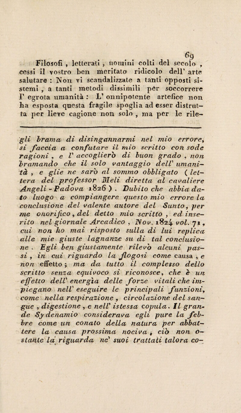 6^ Filosofi , letterati , tiomlni colti del secolo , ^cessl il vostro ben meritato ridicolo dell’ arte salutare : Non vi scandalizzale a tanti opposti si¬ stemi , a tanti metodi dissimili per soccorrere r egrota umanità : L’ onnipotente artefice non ha esposta questa fragile spoglia ad esser distrut¬ ta per lieve cagione non solo , ma per le rile- 'gl£ brama di disingannarmi nel mio errore, si faccia a confutare il mio scritto con sode ragioni , e V accoglierò di buon grado , non bramando che il solo vantaggio delV umani-- tà , e glie ne sarò al sommo obbligato ( let¬ tera del professor ISleli diretta al cavaliere Angeli - Padova 1826 ) . Dubito che abbia da¬ to luogo a compiangere questo mio errore la conclusione del valente autore del Sunto, per me onorifico, del detto mio scritto , ed inse¬ rito nel giornale Arcadico , ISov. 1824 voi. 71, cui non ho mai risposto sulla di lui replica alle mie giuste lagnanze su di tal conclusio¬ ne . Egli ben giustamente rilevò alcuni pas¬ si , in cui riguardo la Jtogosi come causa ^ e non 'effetto ; ma da tutto il complesso dello scritto senza equivoco si riconosce, che è un effetto delV energìa delle forze vitali che im¬ piegano nelV eseguire le principali funzioni, come nella respirazione , circolazione del san¬ gue , digestione , e nelV istessa copula. Il gran-- de Sydenamio^ considerava egli pure la feb¬ bre come un conato della natura per abbat¬ tere la causa prossima nociva\^ ciò non o- stante Id^ riguarda nd suoi trattati talora co-