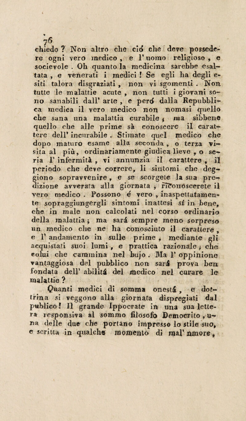 i 76 chiedo? Non altro che cid che dev'e possede¬ re ogni vero medico , e 1* uomo religioso , e socievole . Oh quanto la medicina sarebbe esal¬ tata , e venerati i medici ! Se egli ha degli e- siti talora disgraziati , non vi sgomenti . Non tutte le malattie acute , non tutti i giovani so¬ no sanabili dalT arte , e perd dalla Repubbli¬ ca medica il vero medico non nomasi quello che sana una malattia curabile $ ma slbbene quello che alle prime sà conoscere il carat¬ tere dell* incurabile . Stimate quel medico che dopo maturo esame alla seconda , o terza vi¬ sita al più, ordinariamente giudica lieve , o se¬ ria r infermità , vi annunzia il carattere , il periodo che deve correre, li sìntomi che deg- giono sopravvenire, e se scorgete la sua pre-? dizione avverata alla giornata j fT?onoscerete il vero medico . Possono e vero , inaspettatamen¬ te sopraggiungergli sintomi inattesi si in bene, che in male non calcolati nel corso ordinario della malattia ; ma sarà sempre meno sorpreso un medico che ne ha conosciuto il carattere, e r andamento in sulle prime , mediante gli acquistati suoi lumi', e prattica razionale j che colui che cammina nel bujo . Ma 1’ oppinione vantaggiosa del pubblico non sarà prova ben fondata dell’ abilità del medico nel curare le malattie ? Quanti medici di somma onestà, e dot¬ trina si veggono alla giornata dispregiati dal piiblico ! Il grande Ippocrate in una sua lette¬ ra responsiva al sommo filosofo Democrito , u- na delle due che portano impresso lo stile suo, e scritta in quakhtt momeniò di mal’amore.