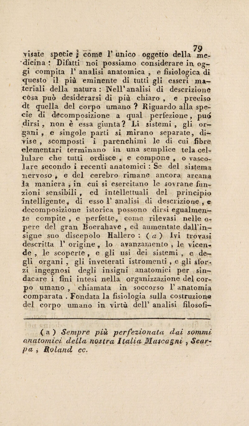 1 . , . 79 Tisate specie ; come T unico oggetto della me¬ dicina : DIfattI noi possiamo considerare in og¬ gi compita r analisi anatomica , e fisiologica di questo il più eminente di tutti gli esseri ma— iteriali della natura: Nell’analisi di descrizione còsa può desiderarsi di più ctiiaro , e preciso dt quella del corpo umano ? Riguardo alla spe¬ cie di decomposizione a qual perfezione, pud dirsi , non è essa giunta ? Li sistemi , gli or¬ gani , e singole parti si mirano separate, di¬ mise , scomposti i parenchimi le di cui fibre elementari terminano in una semplice tela cel¬ lulare che tutti ordisce , e compone , o vasco¬ lare secondo i recenti anatomici : Se del sistema nervoso j e del cerebro rimane ancora arcana la maniera -, in cui si esercitano le sovrane fun>r zioni sensibili , ed intellettuali del principio intelligente^ di esso F analisi di descrizione , e decomposizione islorlca possono dirsi egualmen¬ te compite , e perfette, come rilevasi nelle o- pere del gran BoerabavC , ed aumentate dalFIn- sìgne suo discepolo Ballerò : ( a ) Ivi trovasi descritta F origine , lo avanzamento , le vicen'* de , le scoperte, e gli usi dei sistemi , e de¬ gli organi , gli inveterati Istromenli , e gli sfor¬ zi ingegnosi degli insigni anatomici per , sin¬ dacare i fini intesi nella organizzazione del cor¬ po umano , chiamata in soccorso F anatomia comparata . Fondata la fisiologia sulla costruzioii© del corpo umano in virtù dell’ analisi filosofi- ( a ) Sempre più. perfezionata dai sommi anatomici della nostra Italia Mascagni , Sear-^ pa j Roland ec.