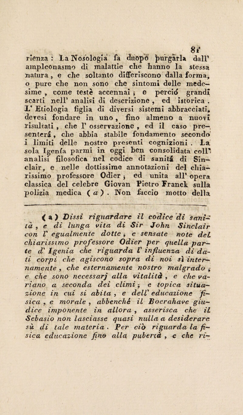 Sk* rienza : la Nosologia fa diiopÒ |>urgarla dall' ampleonasmo di malattie che hanno la stessa natura, e che soltanto differiscono dalla forma, o pure che non sono che sintomi delle mede¬ sime , come teste accennai ; e percid grandi scarti nell’ analisi di descrizione , ed Istòrica . X* EtIologia figlia di diversi sistemi abbracciati, devesi fondare in uno, fino almeno a nuovi risultati , che 1’ osservazione , ed il caso pre— senteri > che abbia stabile fondamento secondo' i limiti delle nostre presenti cognizioni . La sola Igenfa parmi in oggi ben consolidata coll' analisi filosofica nel codice di saniti di Sin¬ clair, e nelle dottissime annotazioni del chia¬ rissimo professore Odier j ed unita all* opera classica del celebre Giovan Pietro Franct sulla polizia medica (a ) . Non faccio motto delia < a ) Dissi riguardare il codice di sant~^ ta , e di lunga vita di Sir John Sinclair con V egualmente dotte ^ e sensate note del chiarissimo ^professore Odier per quella par-' te d' Igenia che riguarda V influenza di da¬ ti corpi che agiscono sopra di noi si inter-' namente , che esternamente nostro nialgrado j e che sono necessari alla vitalità , e che va¬ riano a seconda dei climi 5 e topica situa¬ zione in cui si abita , e dell' educazione fi¬ sica , e morale , abbenché il Boerahave giu¬ dice imponente in allora , asserisca che il Sebasio non lasciasse quasi nulla a desiderare sii di tale materia > Per db riguarda la fi¬ sica educazione fino alla, pubertà , che ri—