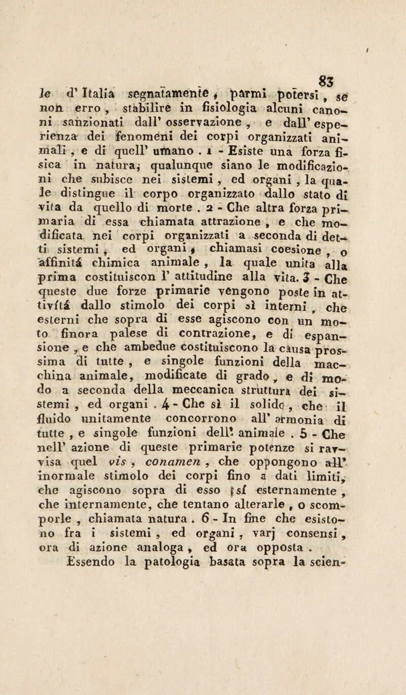 le d’Italia segnatamente ^ parml potersi, se non erro , stabilire in fisiologia alcuni cano¬ ni sanzionati dall’ osservazione , e dall’ espe¬ rienza dei fenomeni dei corpi organizzati ani¬ mali , e di quell’ umano . i - Esiste una forza fi* sica in naturaj qualunque siano le modificazio¬ ni che subisce nei sistemi , ed organi , la qua¬ le distingue il corpo organizzato dallo stato di vita da quello di morte . 2 - Che altra forza pri¬ maria di essa chiamata attrazione , e che mo¬ dificata nei corpi organizzati a seconda di det¬ ti sistemi f ed organi | chiamasi coesione , o 'affinità chimica animale , la quale unita alla prima costitulscon 1’ attitudine alla vita. 3 - Che queste due forze primarie vengono poste in at¬ tività dallo stimolo dei corpi al interni , che esterni che sopra di esse agiscono con un mo¬ to finora palese di contrazione, e di espan¬ sione , e che ambedue costituiscono la càusa pros¬ sima di tutte , e singole funzioni della mac¬ china animale, modificate di grado, e di mo¬ do a seconda della meccanica struttura dei si¬ stemi , ed organi , 4 “ Che sì il solido, che- il fluido unitamente concorrono all’ armonia di tutte , e singole funzioni dell! animale . 5 - Che nell’ azione di queste primarie potenze sì rar- Yisa quel i^ìs , conamen , che oppongono all*, inormale stimolo dei corpi fino a dati limiti, che agiscono sopra di esso |sf esternamente , che internamente, che tentano alterarle , o scom¬ porle , chiamata natura . 6 - In fine che esisto¬ no fra i sistemi , ed organi , varj consensi, ora di azione analoga ^ ed ora opposta . Essendo la patologia basata sopra la scien-