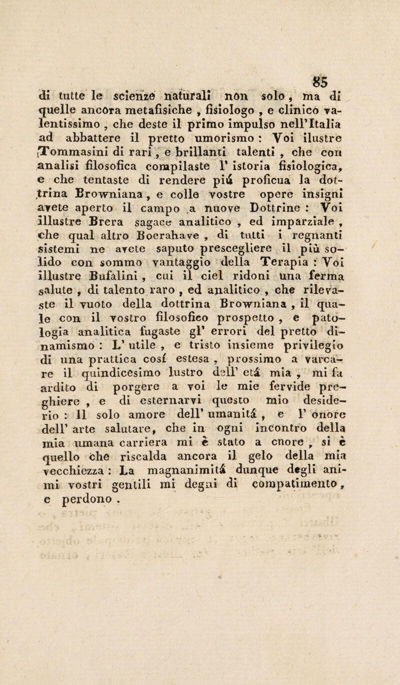 di tutte le scienze naturali non solo, ma di quelle ancora metafisiche , fisiologo , e clinico ya- lentissimo , che deste il primo impulso nell’Italia ad abbattere il pretto umorismo : Voi ilustre iTommasini di rari, e brillanti talenti , che con analisi filosofica compilaste 1* istoria fisiologica, e che tentaste di rendere piiS proficua la dot¬ trina Browniana, e colle vostre opere insigni avete aperto il campo .a nuove Dottrine : Voi illustre Brera sagace analitico , ed imparziale , che qual altro Boerahave , di tutti i regnanti sistemi ne avete saputo prescegliere il più so—' lido con sommo vantaggio della Terapia : Voi illustre Bufalini , cui il del ridoni una ferma salute , di talento raro , ed analitico , che rileva¬ ste il vuoto della dottrina Browniana , il qua¬ le con il vostro filosofico prospetto , e pató- lo già analitica fugaste gl’ errori del pretto di¬ namismo : L* utile , e tristo insieme privilegio di una prattica cosi estesa , prossimo a varca¬ re il quindicesimo lustro dell’ età mia , mi fa ardito di porgere a voi le mie fervide pre¬ ghiere , e di esternarvi questo mio deside¬ rio : 11 solo amore dell’ umanità , e 1’ onore deir arte salutare, che In ogni incontro della mia umana carriera mi è stato a onore , si è quello che riscalda ancora il gelo della mia vecchiezza : La magnanimità dunque degli ani¬ mi vostri gentili mi degni di compatimento, e perdono .