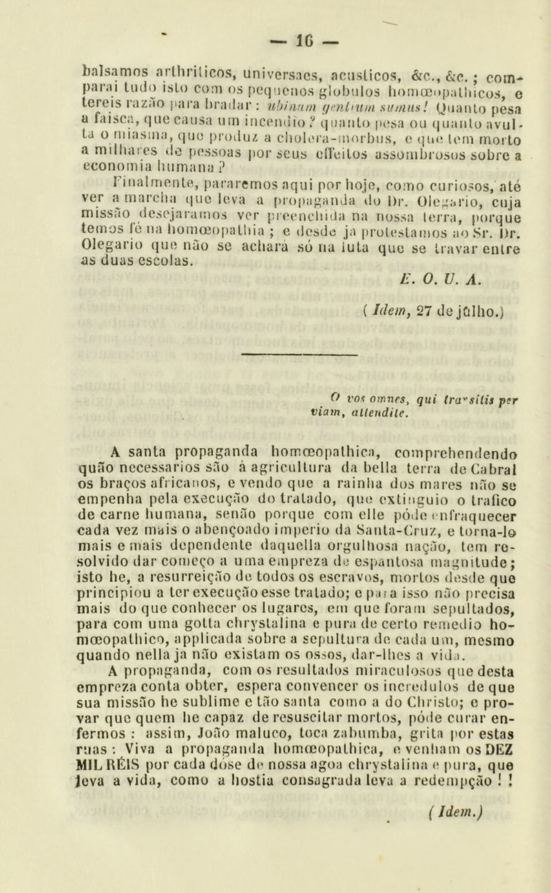 balsamos atihrilicos, univcrsacs, aciisLicos, &c., &c.; com- parai Ilido isto coni os pequenos glubnlos liomo3i»palliicos, e tereis razao juira liradar : ubinnm (jmLnnn su/nns! Qiiaiilo pesa a faísca, que causa um iiiceiKüo ? quanto |»esa ou (juanto avul- ta 0 iiiiasma, que proiluz a ciioKovi-inorbiis, e (]iie lem rnoi to amilliaics do [lessoas por seus círeilos assotuljrosus sobre a economia humana ? rinalrnonle, pararemos aqui por hoje, coino curiosos, até ver a marcha iiuc leva a propap;anJa do l)r. ülc^u.rio, cuja missão descjai'ai!ios ver prcencliiiia na nossa terra, porque temos ló na homccojiathia ; e desde ja protestamos ao Sr. I)r. Olegario que nào se achara só na luta que se travar entre as duas escolas, L\ O. U. A. (Idem, 27 de jfilho.) Cf vot oinnrs, qui lra''siíis per viam, allendile. A santa propaganda homoeopalhica, comprehendendo quão necessários são à agricultura da hella terra de Cabral os braços africanos, e vendo que a rainha dos mares não se empenha pela execução detratado, que extiuguio o trafico de carne humana, senão porque com elle pód7i t nfraquecer cada vez mais o abençoado império da Santa-Cruz, e torna-lo mais emais dependente daquella orgulhosa nação, tem re- solvido dar começo a uma empreza do espantosa magnitude; isto he, a resurreição de todos os escravos, mortos desde que principiou a ter execução esse tratado; epata isso não [irccisa mais do que conhecer os lugares, em que foram sepultados, para com uma gotta cbrystalina e pura tle certo remedio ho- nimopatliico, applicada sobre a scfiultura de cada um, mesmo quando nella ja não existam os ossos, dar-lhes a vida. A propaganda, com os resultados miraculosos que desta empreza conta obter, espera convencer os incrédulos de que sua missão he sublime e tão santa como a do Christo; e pro- var que quem he capaz de resuscitar mortos, póde curar en- fermos : assim, João maluco, toca zabumba, grita por estas ruas; Viva a propaganda homreopathica, e venham os DEZ MIL RÉIS por cada dóse de nossa agoa cbrystalina e pura, que íeva a vida, como a hóstia consagrada leva a redenqição ! ! (Idem.)