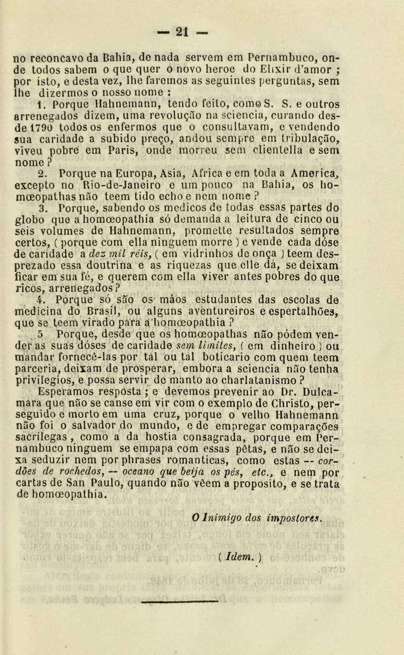 no reconcavo da Bahia, de nada servem em Pernambuco, on- de todos sabem o que quer o novo beroe do Elixir d’amor ; por isto, e desta vez, lhe faremos as seguintes perguntas, sem lhe dizermos o nosso nome : 1. Porque llahnemann, tendo feito, como S. S. e outros arrenegados dizem, uma revolução na sciencia, curando des- de 1790 todos os enfermos que o consultavam, e vendendo sua caridade a subido preço, andou sempre em tribulação, viveu pobre em Paris, onde morreu sem clientella e sem nome ? 2. Porque na Europa, Asia, África e em toda a America, excepto no Rio-de-Janeiro e um pouco na Bahia, os ho- moeopathas não teem tido echoe nem nome ? 3. Porque, sabendo os médicos de todas essas partes do globo que a homoeopathia só demanda a leitura de cinco ou seis volumes de Hahnemann, promette resultados sempre certos, ( porque com ella ninguém morre ) c vende cada dóse de caridade a dez mil réis, ( em vidrinhos de onça } teem des- prezado essa doutrina e as riquezas que clle dà, se deixam ficar em sua fé, e querem com ella viver antes pobres do que ricos, arrenegados ? 4. Porque só são os máos estudantes das escolas de medicina do Brasil, ou alguns aventureiros e espertalhões, que se teem virado pára ã homoeopathia ? 5 Porque, desde que os homoeopathas não pódem ven- deras suas dóses de caridade sem limites, { em dinheiro ) ou mandar fornecê-las por tal ou tal boticário com quem teem parceria, deixam de prosperar, embora a sciencia não tenha privilégios, e possa servir de manto ao charlatanismo ? Esperamos resposta ; e devemos prevenir ao Dr. Dulca- mara que não se canse em vir com o exemplo de Christo, per- seguido e morto em uma cruz, porque o velho Hahnemann não foi o salvador dn mundo, o de empregar comparações sacrílegas , como a da hóstia consagrada, porque em Per- nambuco ninguém se empapa com essas pôtas, e não se dei- xa seduzir nem por phrases românticas, como estas — cor- dões de rochedos, ~ oceano que beija os pés, etc,, e nem por cartas de San Paulo, quando não vôem a proposito, e se trata de homoeopathia. O Inimigo dos impostores.