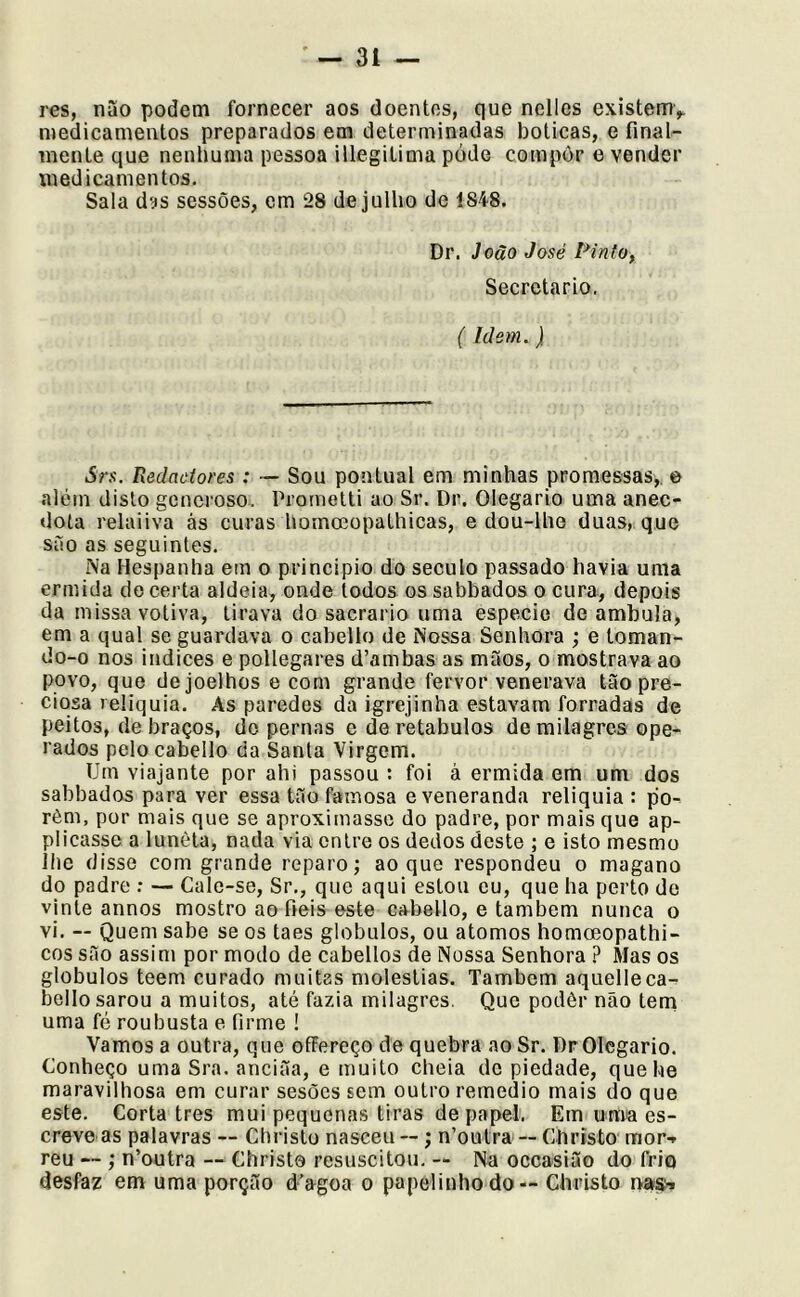 res, nao podem fornecer aos doentes, que nclles existemv medicamentos preparados em determinadas boticas, e final- mente que nenlmma pessoa illegilima póde compor e vender medicamentos. Sala das sessões, em 28 de julho de 1848. Dr. João José Pinto, Secretario. (Idem.) Srs. Redaoiores : — Sou pontual em minhas promessas,, e além disto generoso, Prometti ao Sr. Dr. Olegario uma anec- dota relaiiva ás curas homoeopathicas, e dou-lhe duas, que suo as seguintes. Na Hespanha em o principio do século passado havia uma ermida do certa aldeia, onde todos os sabbados o cura, depois da missa votiva, tirava do sacrario uma especie de ambula, em a qual se guardava o cabello de Nossa Senhora ; e toman- do-o nos Índices e pollegares d’ambas as mãos, o mostrava ao povo, que de joelhos e com grande fervor venerava tão pre- ciosa relíquia. As paredes da igrejinha estavam forradas de peitos, de braços, do pernas e de retábulos de milagres ope- rados pelo cabello da Santa Virgem. Um viajante por ahi passou : foi à ermida em um dos sabbados para ver essa tão famosa e veneranda relíquia : po^ rèm, por mais que se aproximasse do padre, por mais que ap- plicasse a luneta, nada via entre os dedos deste ; e isto mesmo lhe disse com grande reparo j ao que respondeu o magano do padre ; — Cale-se, Sr., que aqui estou eu, que ha perto de vinte annos mostro ao fieis este cabello, e também nunca o vi. — Quem sabe se os taes globulos, ou átomos homoeopathi- cos são assim por modo de cabellos de Nossa Senhora ? Mas os globulos teem curado muitas moléstias. Também aquelleca- bello sarou a muitos, até fazia milagres. Que podêr não tem uma fé roubusta e firme ! Vamos a outra, que offereço de quebra ao Sr. Dr Olegario. Conheço uma Sra. anciãa, e muito cheia de piedade, quehe maravilhosa em curar sesões sem outro remedio mais do que este. Corta tres mui pequenas tiras de papel. Em uma es- creve as palavras — Christo nasceu —; n’outra — Chrísto mor-r reu — ; n’outra — Christo resuscitou. — Na oceasião do frio desfaz em uma porção d’agoa o papelinho do — Christo n.»»-.